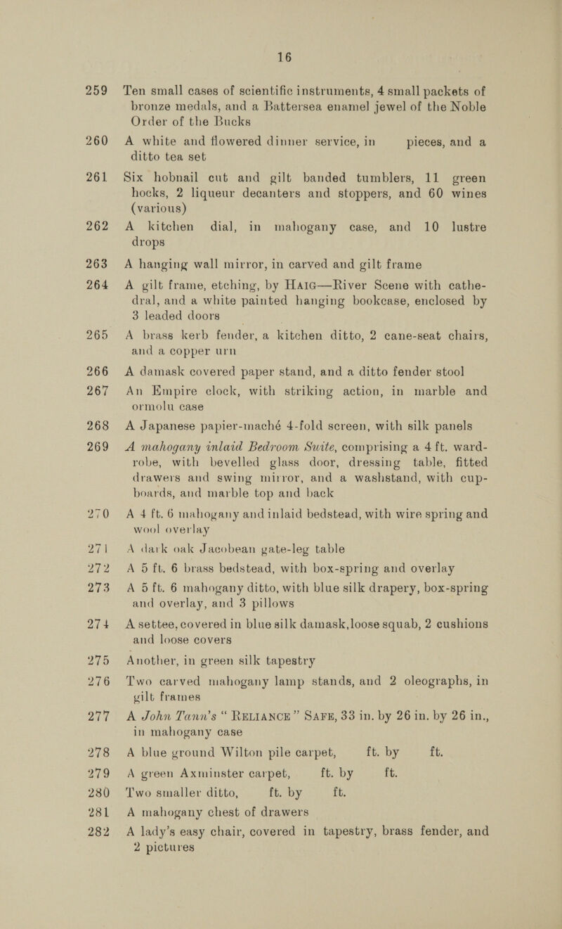 259 260 261 262 263 264 265 16 Ten small cases of scientific instruments, 4 small packets of bronze medals, and a Battersea enamel jewel of the Noble Order of the Bucks A white and flowered dinner service, in pieces, and a ditto tea set Six hobnail cut and gilt banded tumblers, 11 green hocks, 2 liqueur decanters and stoppers, and 60 wines (various) A kitchen dial, in mahogany case, and 10 lustre drops A hanging wall mirror, in carved and gilt frame A gilt frame, etching, by Hatc—River Scene with cathe- dral, and a white painted hanging bookcase, enclosed by 3 leaded doors A brass kerb fender, a kitchen ditto, 2 cane-seat chairs, and a copper urn A damask covered paper stand, and a ditto fender stool An Empire clock, with striking action, in marble and ormolu case A Japanese papier-maché 4-fold screen, with silk panels A mahogany inlaid Bedroom Surte, comprising a 4 ft. ward- robe, with bevelled glass door, dressing table, fitted drawers and swing mirror, and a washstand, with cup- boards, and marble top and back A 4 ft. 6 mahogany and inlaid bedstead, with wire spring and wool overlay A dark oak Jacobean gate-leg table A 5 ft. 6 brass bedstead, with box-spring and overlay A 5 ft. 6 mahogany ditto, with blue silk drapery, box-spring and overlay, and 3 pillows A settee, covered in blue silk damask, loose squab, 2 cushions and loose covers Another, in green silk tapestry Two carved mahogany lamp stands, and 2 oleographs, in vilt frames A John Tann’s “ RELIANCE” SAFE, 33 in. by 26 in. by 26 in., in mahogany case A blue ground Wilton pile carpet, ft. by ft. A green Axminster carpet, ft. by ft. Two smaller ditto, ft. by it: A mahogany chest of drawers A lady’s easy chair, covered in tapestry, brass fender, and