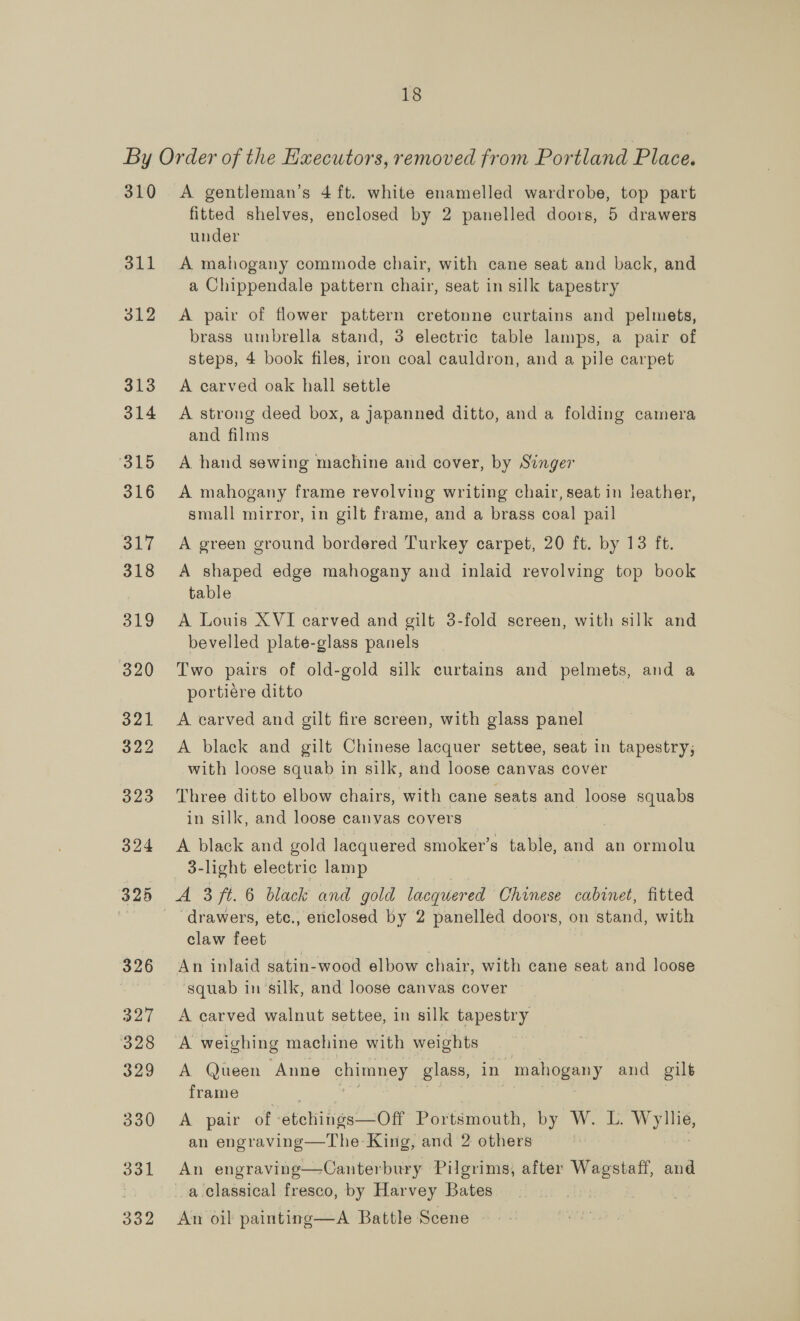 310 311 312 313 314 A gentleman’s 4 ft. white enamelled wardrobe, top part fitted shelves, enclosed by 2 panelled doors, 5 drawers under A mahogany commode chair, with cane seat and back, and a Chippendale pattern chair, seat in silk tapestry A pair of flower pattern cretonne curtains and pelmets, brass umbrella stand, 3 electric table lamps, a pair of steps, 4 book files, iron coal cauldron, and a pile carpet A carved oak hall settle A strong deed box, a jJapanned ditto, and a folding camera and films A hand sewing machine and cover, by Singer A mahogany frame revolving writing chair, seat in leather, small mirror, in gilt frame, and a brass coal pail A green ground bordered Turkey carpet, 20 ft. by 13 ft. A shaped edge mahogany and inlaid revolving top book table A Louis XVI carved and gilt 3-fold screen, with silk and bevelled plate-glass panels Two pairs of old-gold silk curtains and pelmets, and a portiére ditto A carved and gilt fire screen, with glass panel A black and gilt Chinese lacquer settee, seat in tapestry; with loose squab in silk, and loose canvas cover Three ditto elbow chairs, with cane seats and loose squabs in silk, and loose canvas covers A black and gold lacquered smoker’s table, a. an ormolu 3-light electric lamp ‘drawers, ete., enclosed by 2 panelled doors, on stand, with claw feet An inlaid satin-wood elbow chair, with cane seat and loose squab in silk, and loose canvas cover A carved walnut settee, in silk tapestry A weighing machine with weights — A Queen Anne chimney glass, in mahogany and gilt frame A pair of etching econ Portsmouth, py? Woods we an engraving—The King, and 2 others An engraving—Canterbury Pilgrims, after Whe and a classical fresco, by Harvey Bates An oil painting—A Battle Scene