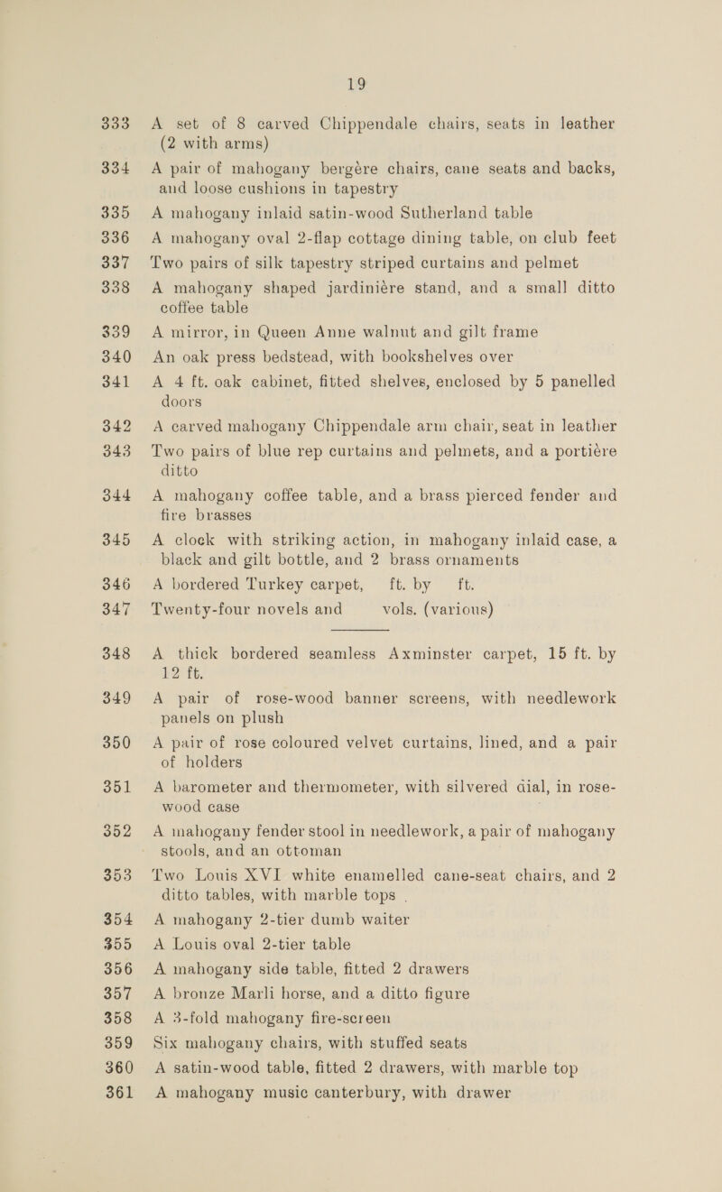 333 334 335 336 337 338 359 340 341 342 343 O44 345 346 347 348 349 350 351 352 353 354 309 356 357 358 359 360 361 19 A set of 8 carved Chippendale chairs, seats in leather (2 with arms) A pair of mahogany bergére chairs, cane seats and backs, and loose cushions in tapestry A mahogany inlaid satin-wood Sutherland table A mahogany oval 2-flap cottage dining table, on club feet Two pairs of silk tapestry striped curtains and pelmet A mahogany shaped jardiniere stand, and a small ditto coffee table A mirror, in Queen Anne walnut and gilt frame An oak press bedstead, with bookshelves over A 4 ft. oak cabinet, fitted shelves, enclosed by 5 panelled doors A carved mahogany Chippendale arm chair, seat in leather Two pairs of blue rep curtains and pelmets, and a portiére ditto A mahogany coffee table, and a brass pierced fender and fire brasses A cloek with striking action, in mahogany inlaid case, a black and gilt bottle, and 2 brass ornaments A bordered Turkey carpet, it. by ft. Twenty-four novels and vols. (various)  A thick bordered seamless Axminster carpet, 15 ft. by 12 ft. A pair of rose-wood banner screens, with needlework panels on plush A pair of rose coloured velvet curtains, lined, and a pair of holders A barometer and thermometer, with silvered aial, in roge- wood case A mahogany fender stool in needlework, a pair of mahogany stools, and an ottoman Two Louis XVI white enamelled cane-seat chairs, and 2 ditto tables, with marble tops | A mahogany 2-tier dumb waiter A Louis oval 2-tier table A mahogany side table, fitted 2 drawers A bronze Marli horse, and a ditto figure A 3-fold mahogany fire-screen Six mahogany chairs, with stuffed seats A satin-wood table, fitted 2 drawers, with marble top A mahogany music canterbury, with drawer