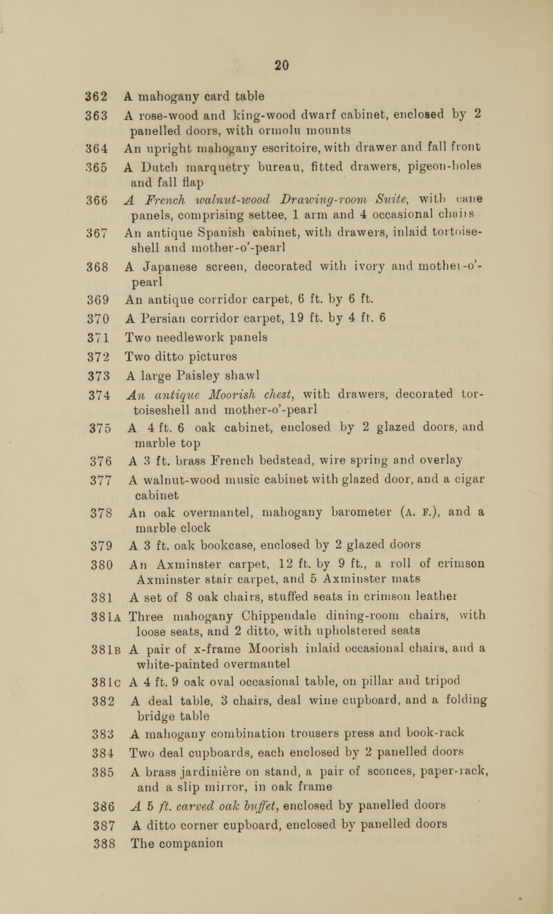 362 363 364 365 366 367 368 369 370 371 372 373 374 375 376 3TT 378 379 380 39) 381A 3818 381¢ 382 383 384 385 386 387 388 20 A mahogany card table A rose-wood and king-wood dwarf cabinet, enclosed by 2 panelled doors, with ormolu mounts An upright mahogany escritoire, with drawer.and fall front A Dutch marquetry bureau, fitted drawers, pigeon-holes and fall flap | A French walnut-wood Drawing-room Surte, with cane panels, comprising settee, 1 arm and 4 occasional chairs An antique Spanish cabinet, with drawers, inlaid tortoise- shell and mother-o’-pearl A Japanese screen, decorated with ivory and mothe) -o’- pearl An antique corridor carpet, 6 ft. by 6 ft. A Persian corridor carpet, 19 ft. by 4 ft. 6 Two needlework panels Two ditto pictures A large Paisley shawl An antique Moorish chest, with drawers, decorated tor- toiseshell and mother-o’-pear] A 4ft.6 oak cabinet, enclosed by 2 glazed doors, and marble top A 3 ft. brass French bedstead, wire spring and overlay A walnut-wood music cabinet with glazed door, and a cigar cabinet An oak overmantel, mahogany barometer (A. F.), and a marble clock A 3 ft. oak bookease, enclosed by 2 glazed doors An Axminster carpet, 12 ft. by 9 ft., a roll of crimson Axminster stair carpet, and 5 Axminster mats A set of 8 oak chairs, stuffed seats in crimson leather Three mahogany Chippendale dining-room chairs, with loose seats, and 2 ditto, with upholstered seats A pair of x-frame Moorish inlaid occasional chairs, and a white-painted overmantel A 4 ft. 9 oak oval occasional table, on pillar and tripod A deal table, 3 chairs, deal wine cupboard, and a folding bridge table A mahogany combination trousers press and book-rack Two deal cupboards, each enclosed by 2 panelled doors A brass jardiniére on stand, a pair of sconces, paper-rack, and a slip mirror, in oak frame A 5 ft. carved oak buffet, enclosed by panelled doors A ditto corner cupboard, enclosed by panelled doors The companion