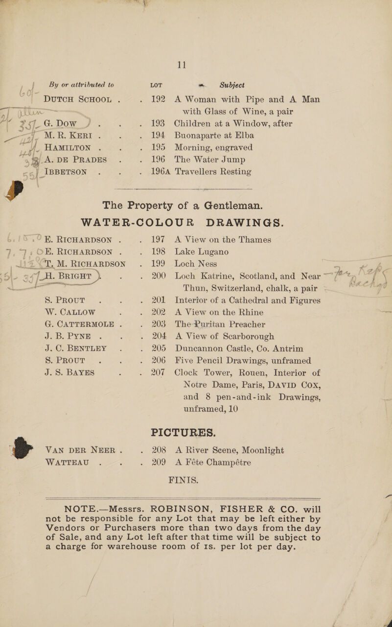 t By or attributed to LOT ~ Subject - DuTcH ScHooL . . 192 A Woman with Pipe and A Man ef (ju with Glass of Wine, a pair ge 257 G. Dow / . : . 193 Children at a Window, after ee jj]. M.R.Keri. . . 194 Buonaparte at Elba i HAMILTON . : . 195 Morning, engraved 8 3) A. DE PRADES . . 196 The Water Jump mat | IBBETSON . 2 . 196A Travellers Resting Pa - pane The Property of a Gentleman. WATER-COLOUR DRAWINGS. 3 .°R. RICHARDSON . . 197 A View on the Thames 7,7, OH. RICHARDSON . . 198 Lake Lugano AZ CI. M. Richarpson . 199 Loch Ness <a ane 34 (A. BRIGHT ), ; . 200 Loch Katrine, Scotland, and Near ~~ rs a 2 Ce Thun, Switzerland, chalk, a pair se SPROUT .. . 201 Intertor of a Cathedral and Figures W. CALLOW 2 . 202 A View on the Rhine G. CATTERMOLE . . 203 ThePuritan Preacher a, PYNE: . ‘ . 204 A View of Scarborough ‘J, C-BENTLEY . 205 Duncannon Castle, Co. Antrim SorRouT . : . 206 Five Pencil Drawings, unframed J.S. BAYES : . 207 Clock Tower, Rouen, Interior of Notre Dame, Paris, DAVID Cox, and 8 pen-and-ink Drawings, unframed, 10 | PICTURES. &amp; VAN DER NEER . . 208 A River Scene, Moonlight WATTEAU . ; . 209 A Féte Champétre FINIS.   NOTE.—Messrs. ROBINSON, FISHER &amp; CO. will not be responsible for any Lot that may be left either by Vendors or Purchasers more than two days from the day of Sale, and any Lot left after that time will be subject to a charge for warehouse room of Is. per lot per day.