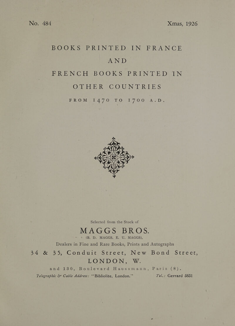 No. 484 | Xmas, 1926 DOOKS PRINTED) ITN FRANCE AND De hero Giri b ©.) Kes PORN DE Da RIN Ogipre eR <<GO; Ge Nel RIE ES PenOavite th 4.70 et One LAO “AUS De  Selected from the Stock of (B. D. MAGGS, E. U. MAGGS), Dealers in Fine and Rare Books, Prints and Autographs 34°&amp; 35, Conduit Street, New Bond: Street, LE CINGIOIGIN: ae W Sindee Ue bon le ward i406 ot am Pari sa): Telegraphic &amp; Cable Address: ‘*Bibliolite, London.”’ Tel.: Gerrard 5831