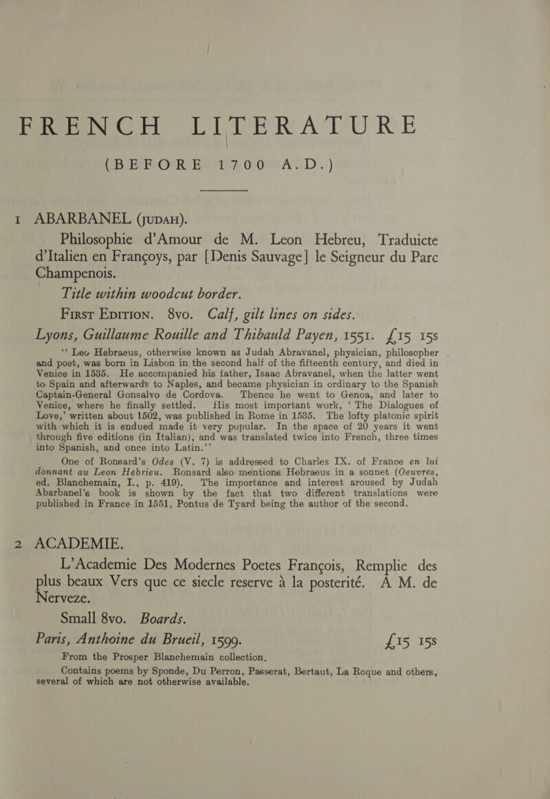CARO Be Ty oOMsALD. ) ae Philosophie d’Amour de M. Leon Hebreu, Traduicte d’Italien en Francoys, par [Denis Sauvage] le Seigneur du Parc Champenois. Title within woodcut border. First Epirion. 8vo. Calf, gilt lines on sides. Lyons, Guillaume Rouille and Thibauld Payen, 1551. £15 15s ‘* Lec Hebraeus, otherwise known as Judah Abravanel, physician, philosopher and poet, was born in Lisbon in the second half of the fifteenth century, and died in Venice in 15385. He accompanied his father, Isaac Abravanel, when the latter went to Spain and afterwards to Naples, and became physician in ordinary to the Spanish Captain-General Gonsalvo de Cordova. Thence he went to Genoa, and later to Venice, where he finally settled. flis most important work, ‘ The Dialogues of Love,’ written about 1502, was published in Rome in 1535. The lofty platonic spirit with which it is endued made it very pupular. In the space of 20 years it went through five editions (in Italian), and was translated twice into French, three times into Spanish, and once into Latin.’’ One of Ronsard’s Odes (V. 7) is addressed to Charles IX. of France en lui donnant au Leon Hebrieu. Ronsard also mentions Hebraeus in a sonnet (Oeuvres, ed. Blanchemain, I., p. 419). ‘he importance and interest aroused by Judah Abarbanel’s book is shown by the fact that two different translations were published in France in 1551, Pontus de Tyard being the author of the second. ACADEMIE. L’Academie Des Modernes Poetes Frangois, Remplie des plus beaux Vers que ce siecle reserve a la posterité. A M. de Nerveze. Small 8vo. Boards. Paris, Anthoine du Brueil, 1599. £15 15s From the Prosper Blanchemain collection, Contains poems by Sponde, Du Perron, Passerat, Bertaut, La Roque and others, several of which are not otherwise available. plnge