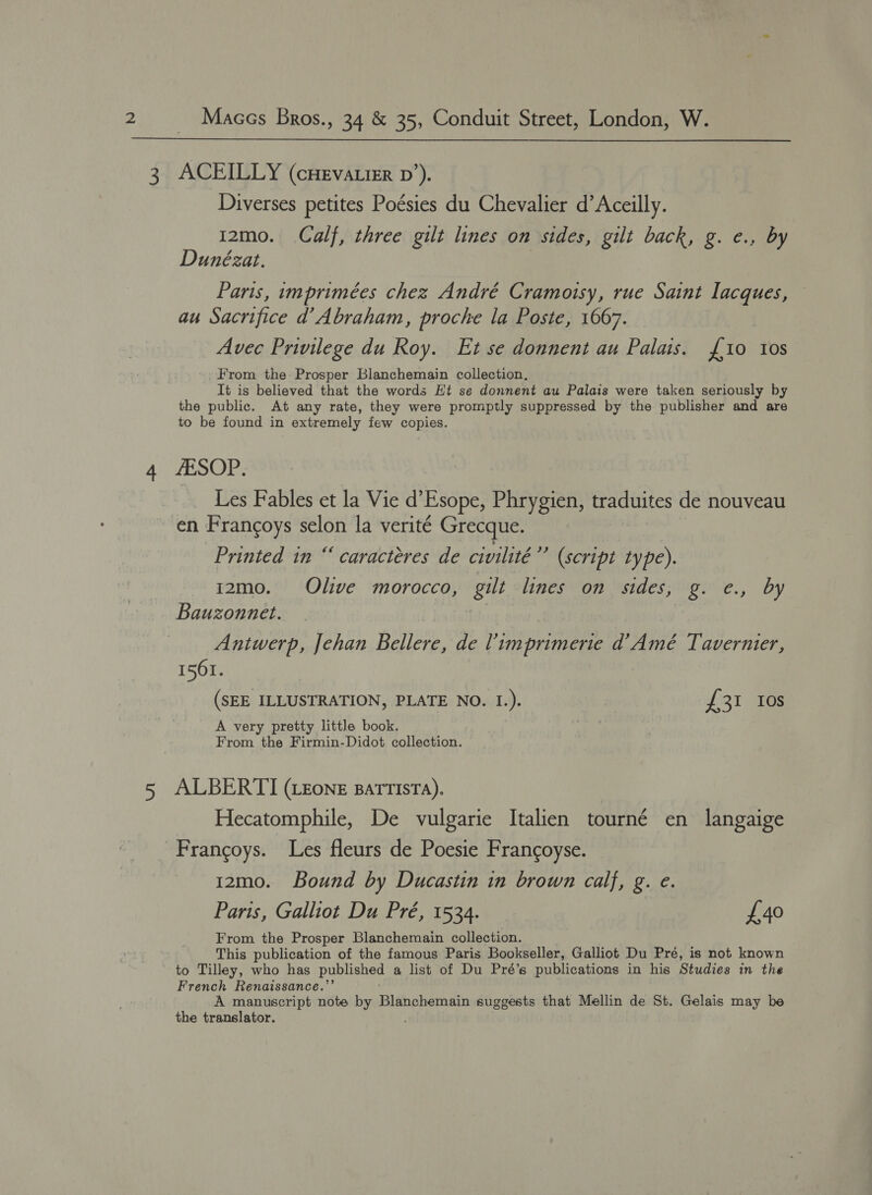  4 Diverses petites Poésies du Chevalier d’Aceilly. i2mo. Calf, three gilt lines on sides, gilt back, g. e., by Dunézat. Paris, imprimées chez André Cramotsy, rue Saint lacques, au Sacrifice d’ Abraham, proche la Poste, 1667. — Avec Privilege du Roy. Et se donnent au Palais. 10 tos From the Prosper Blanchemain collection, It is believed that the words Ht se donnent au Palais were taken seriously by the public. At any rate, they were promptly suppressed by the publisher and are to be found in extremely few copies. AESOP. Les Fables et la Vie d’Esope, Phrygien, traduites de nouveau en Francoys selon la verité Grecque. 49) Printed in “ caracteres de civilité (script type). 12mo. Olive morocco, gilt lines on sides, g. e., by Bauzonnet. Antwerp, Jehan Bellere, de Vimprimerie d’Amé Tavernier, 1561. (SEE ILLUSTRATION, PLATE NO. I.). £31 Ios A very pretty little book. From the Firmin-Didot collection. ALBERTI (LEone BatTTIsTA),. Hecatomphile, De vulgarie Italien tourné en langaige Frangoys. Les fleurs de Poesie Francoyse. 12mo. Bound by Ducastin in brown calf, g. e. Paris, Galliot Du Pré, 1534. £40 From the Prosper Blanchemain collection. This publication of the famous Paris Bookseller, Galliot Du Pré, is not known to Tilley, who has published a list of Du Pré’s publications in his Studies in the French Renaissance.”’ : A manuscript note by Blanchemain suggests that Mellin de St. Gelais may be the translator. .