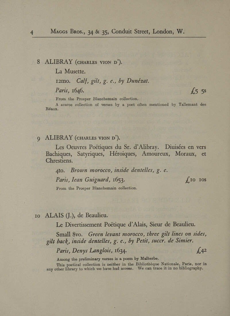 IO ALIBRAY (cHaARLEs VION D’). La Musette. I2mo. Calf, gilt, g. e., by Dunézat. Paris, 1646. £5 5s From the Prosper Blanchemain collection. at A scarce collection of verses by a poet often mentioned by Tallemant des éaux. ALIBRAY (cHaRLEs VION D’). Les Oeuvres Poétiques du Sr. d’Alibray. Diuisées en vers Bachiques, Satyriques, Héroiques, Amoureux, Moraux, et Chrestiens. 4to. Brown morocco, inside dentelles, g. e. Paris, lean Guiguard, 1653. £10 Ios From the Prosper Blanchemain collection. ALAIS (J.), de Beaulieu. Le Divertissement Poétique d’Alais, Sieur de Beaulieu. Small 8vo. Green levant morocco, three gilt lines on sides, gilt back, inside dentelles, g. ¢., by Petit, succr. de Simter. Paris, Denys Langlots, 1634. £42 Among the preliminary verses is a poem by Malherbe. This poetical collection is neither in the Bibliothéque Nationale, Paris, nor in any other library to which we have had access. We can trace it in no bibliography.