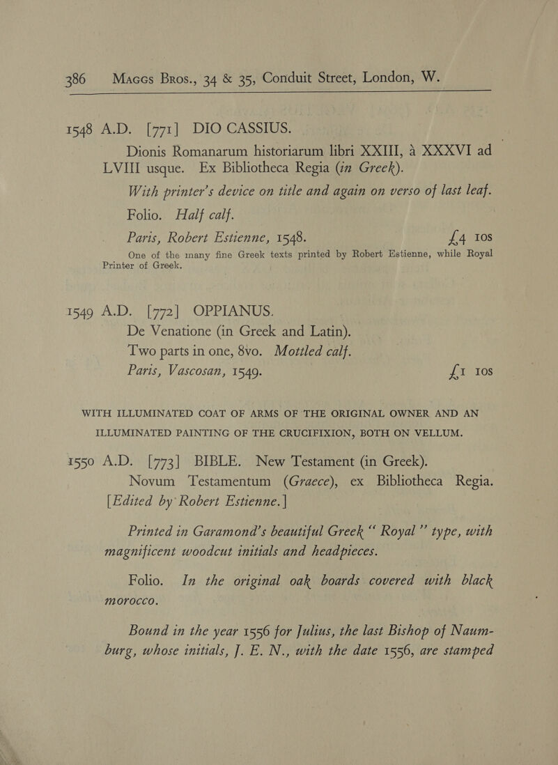 eh ba i ay ile ala 5) SE a ee arent 1548 A.D. [771] DIO CASSIUS. Dionis Romanarum historiarum libri XXIII, 4 XXXVI ad LVIII usque. Ex Bibliotheca Regia (zn Greek). With printer’s device on title and again on verso of last leaf. Folio. Half calf. Paris, Robert Estienne, 1548. £4 10s One of the many fine Greek texts printed by Robert Estienne, while Royal Printer of Greek. 1540: Ars 1772 |) ORRIN aes De Venatione (in Greek and Latin). Two parts in one, 8vo. Mottled calf. Paris, Vascosan, 1549. : £1 Ios WITH ILLUMINATED COAT OF ARMS OF THE ORIGINAL OWNER AND AN ILLUMINATED PAINTING OF THE CRUCIFIXION, BOTH ON VELLUM. 1550 A.D. [773] BIBLE. New Testament (in Greek). Novum ‘Testamentum (Graece), ex Bibliotheca Regia. [Edited by Robert Estienne. | Printed in Garamona’s beautiful Greek “ Royal”’ type, with magnificent woodcut initials and headpteces. Folio. In the original oak boards covered with black morocco. Bound in the year 1556 for Julius, the last Bishop of Naum- burg, whose initials, J]. E. N., with the date 1556, are stamped