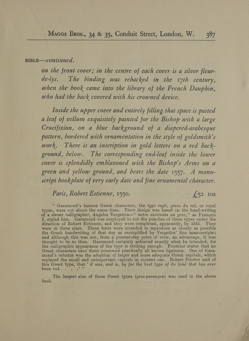  on the front cover; in the centre of each cover is a silver fleur- de-lys. The binding was rebacked in the 17th century, when the book came into the library of the French Dauphin, who had the back covered with his crowned device. Inside the upper cover and entirely filling that space 1s pasted a leaf of vellum exquisitely painted for the Bishop with a large Crucifixion, on a blue background of a diapered-arabesque pattern, bordered with ornamentation in the style of goldsmith’s work. There 1s an inscription in gold letters on a red back- ground, below. The corresponding end-leaf inside the lower cover 1s splendidly emblazoned with the Bishop’s Arms on a green and yellow ground, and bears the date 1557. A manu- script book plate of very early date and fine ornamental character. Paris, Robert Estienne, 1550. £52 Ios ‘* Garamond’s famous Greek characters, the typi regii, grecs du roi, or royal types, were cut about the same time. Their design was based on the hand-writing ’ of a clever calligrapher, Angelos Vergetios—‘‘ notre escrivain en grec,’’ as Francois I. styled him. Garamond was employed to cut the punches of these types under the direction of Robert Estienne, and they were completed, apparently, by 1541. They were in three sizes. These fonts were intended to reproduce as closely as possible the Greek handwriting of that day as exemplified by Vergetios’ fine manuscripts; thought to be so then. Garamond certainly achieved exactly what be intended, for the calligraphic appearance of the type is striking enough. Fournier states that no Greek characters save these possessed practically all known ligatures. One of Gara- mond’s reforms was the adoption of larger and more adequate Greek capitals, which replaced the small and unimportant capitals in current use. Robert Proctor said of this Greek type, that ‘ it was, and is, by far the best type of its kind that has ever Deen: Citar dt The largest size of these Greek types (gros-parangon) was used in the above book. ; = .- oi e