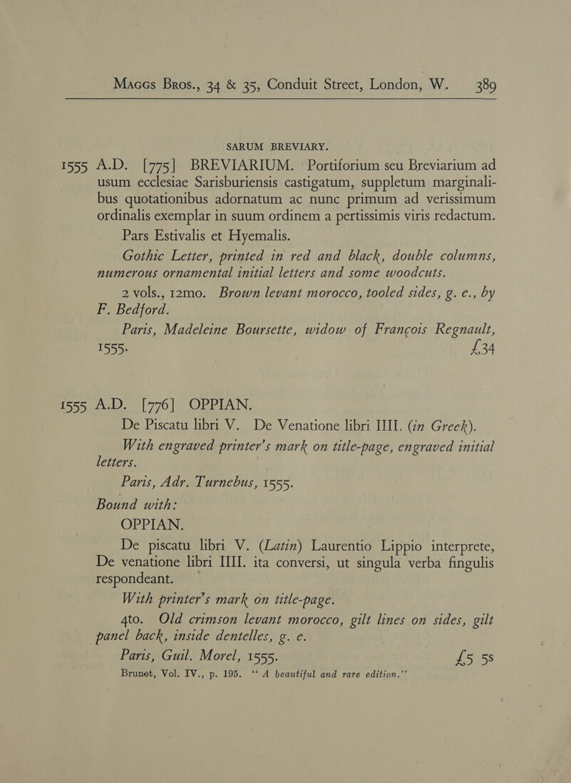 SARUM BREVIARY. usum ecclesiae Sarisburiensis castigatum, suppletum marginali- bus quotationibus adornatum ac nunc primum ad verissimum ordinalis exemplar in suum ordinem a pertissimis viris redactum. Pars Estivalis et Hyemalis. Gothic Letter, printed in red and black, double columns, numerous ornamental initial letters and some woodcuts. 2 vols., 12mo. Brown levant morocco, tooled sides, g. e., by F. Bedford. Paris, Madeleine Boursette, widow of Francois Regnault, 1555: £34 De Piscatu libri V. De Venatione libri III. (in Greek). With engraved printer’s mark on title-page, engraved initial letters. Paris, Adr. Turnebus, 1555. Bound with: OPPIAN. De piscatu libri V. (Latin) Laurentio Lippio interprete, De venatione libri IIII. ita conversi, ut singula verba fingulis respondeant. With printer’s mark on title-page. 4to. Old crimson levant morocco, gilt lines on sides, gilt panel back, inside dentelles, g. e. ; Paris, Guil. Morel, 1555. | £5 5s Brunet, Vol. IV., p. 195. ‘‘ A beautiful and rare edition.’’