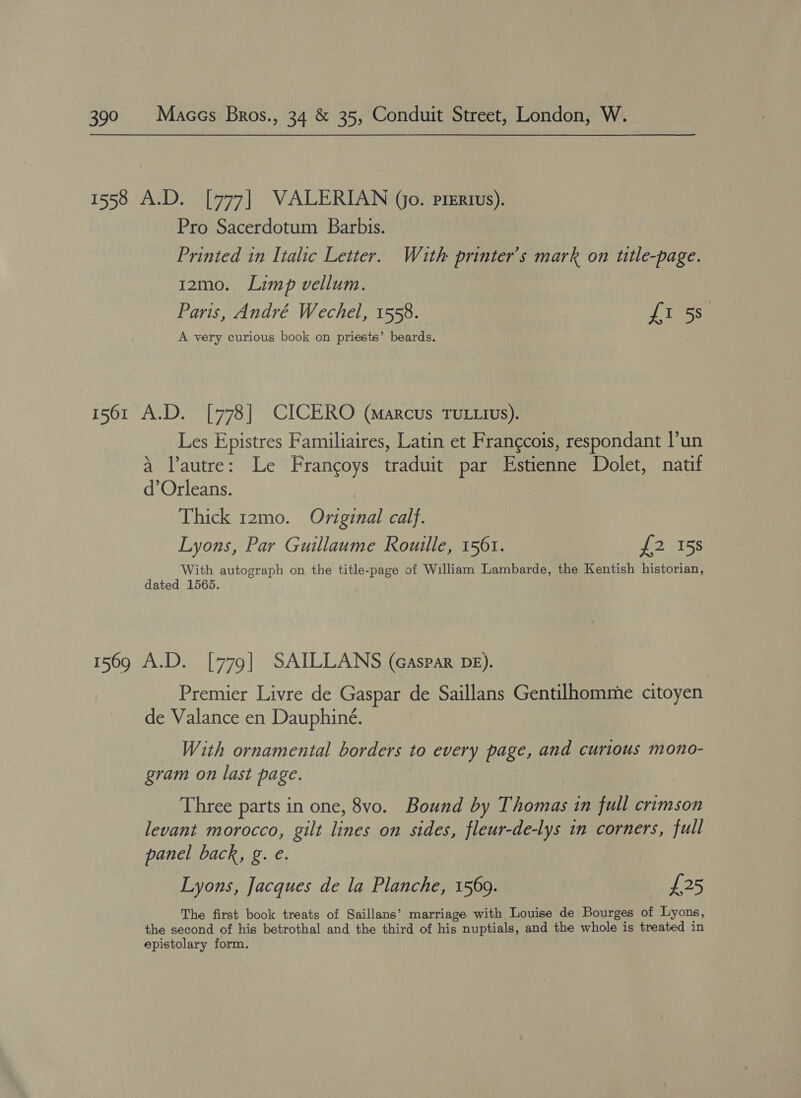 3) Pro Sacerdotum Barbis. Printed in Italic Letter. Wath printer’s mark on title-page. 12mo. Limp vellum. Paris, André Wechel, 1558. £1 5s A very curious book on priests’ beards. Les Epistres Familiaires, Latin et Frangcois, respondant l’un a lautre: Le Francoys traduit par Estienne Dolet, natif d’Orleans. Thick 12mo. Original calf. Lyons, Par Guillaume Rouille, 1561. f2 158 With autograph on the title-page of William Lambarde, the Kentish historian, dated 1565. Premier Livre de Gaspar de Saillans Gentilhomme citoyen de Valance en Dauphiné. With ornamental borders to every page, and curious mono- gram on last page. Three parts in one, 8vo. Bound by Thomas in full crimson levant morocco, gilt Hae on sides, fleur-de-lys in corners, full panel back, g. €. Lyons, Jacques de la Planche, 1569. £25 The first book treats of Saillans’ marriage with Louise de Bourges of Lyons, the second of his betrothal and the third of his nuptials, and the whole is treated in epistolary form.