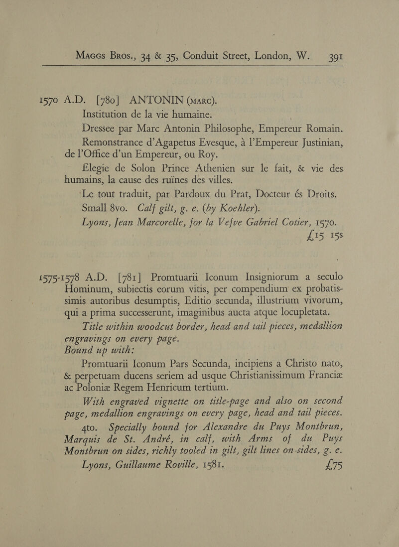 1570 A.D. [780] ANTONIN (marc). Institution de la vie humaine. Dressee par Marc Antonin Philosophe, Empereur Romain. Remonstrance d’Agapetus Evesque, 4 |’Empereur Justinian, de l’Office d’un Empereur, ou Roy. Elegie de Solon Prince Athenien sur le fait, &amp; vie des humains, la cause des ruines des villes. Le tout traduit, par Pardoux du Prat, Docteur és Droits. Small 8vo. Calf gilt, g. e. (by Koehler). Lyons, Jean Marcorelle, for la Vefve Gabriel Cotter, 1570. £15 15s 1575-1578 A.D. [781] Promtuarii Iconum Insigniorum a seculo Hominum, subiectis eorum vitis, per compendium ex probatis- simis autoribus desumptis, Editio secunda, illustrium vivorum, qui a prima successerunt, imaginibus aucta atque locupletata. Title within woodcut border, head and tail pieces, medallion engravings on every page. Bound up with: Promtuarii Iconum Pars Secunda, incipiens a Christo nato, &amp; perpetuam ducens seriem ad usque Christianissimum Francie ac Poloniz Regem Henricum tertium. With engraved vignette on title-page and also on second page, medallion engravings on every page, head and tail pieces. 4to. Specially bound for Alexandre du Puys Montbrun, Marquis de St. André, in calf, with Arms of du Puys Montbrun on sides, richly tooled in gilt, gilt lines on-sides, g. e. Lyons, Guillaume Roville, 1581. £75