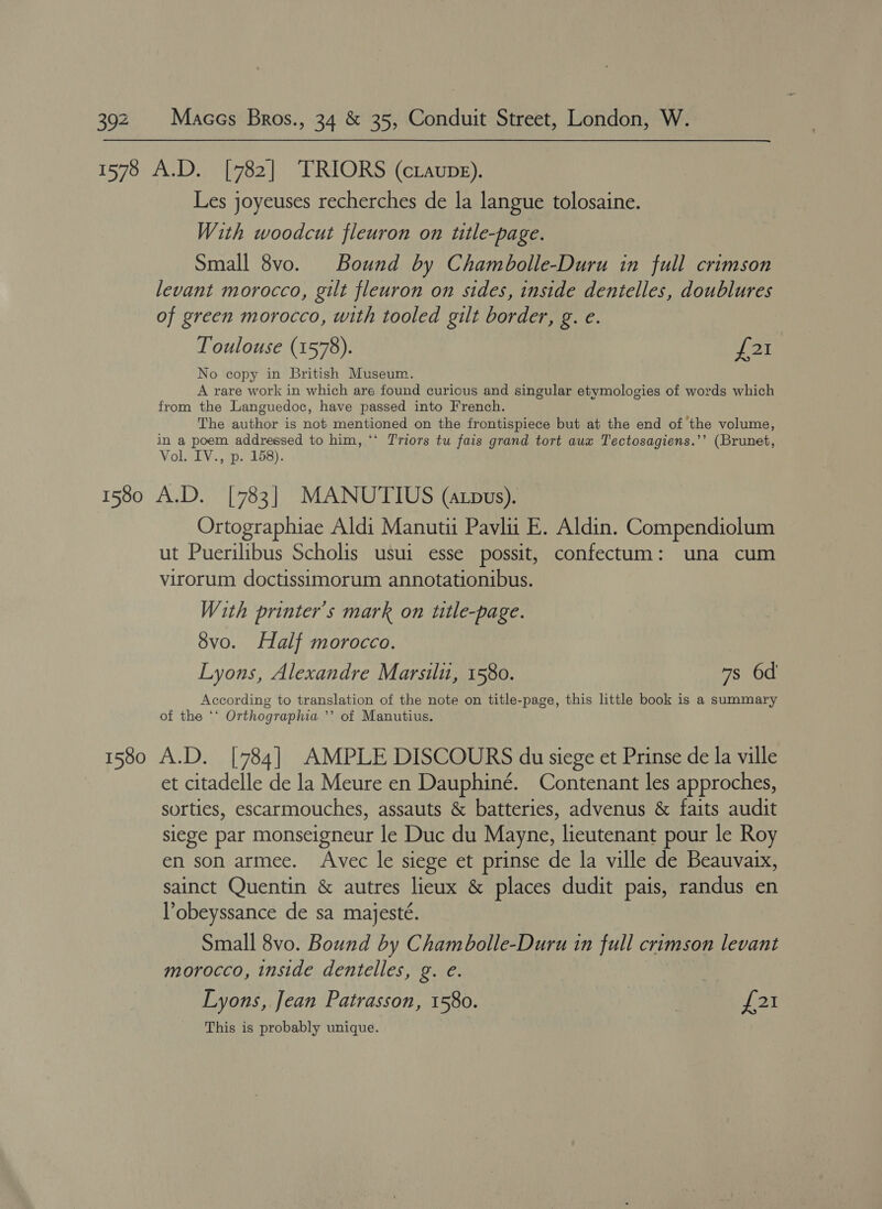 Les joyeuses recherches de la langue tolosaine. With woodcut fleuron on title-page. Small 8vo. Bound by Chambolle-Duru in full crimson levant morocco, gilt fleuron on sides, inside dentelles, doublures of green morocco, with tooled gilt border, g. e. Toulouse (1578). yO No copy in British Museum. A rare work in which are found curious and singular etymologies of words which from the Languedoc, have passed into French. The author is not mentioned on the frontispiece but at the end of the volume, in a poem addressed to him, ‘* T'riors tu fais grand tort aux Tectosagiens.’’ (Brunet, Vol. IV., p. 158). Ortographiae Aldi Manutii Pavlii E. Aldin. Compendiolum ut Puerilibus Scholis usui esse possit, confectum: una cum virorum doctissimorum annotationibus. With printer’s mark on title-page. 8vo. Half morocco. Lyons, Alexandre Marsili, 1580. 7s 6d According to translation of the note on title-page, this little book is a summary of the ‘‘ Orthographia ’’ of Manutius. et citadelle de la Meure en Dauphiné. Contenant les approches, sorties, escarmouches, assauts &amp; batteries, advenus &amp; faits audit siege par monseigneur le Duc du Mayne, lieutenant pour le Roy en son armee. Avec le siege et prinse de la ville de Beauvaix, sainct Quentin &amp; autres lieux &amp; places dudit pais, randus en l’obeyssance de sa majesté. Small 8vo. Bound by Chambolle-Duru in full crimson levant morocco, inside dentelles, g. e. Lyons, Jean Patrasson, 1580. | £21 This is probably unique.