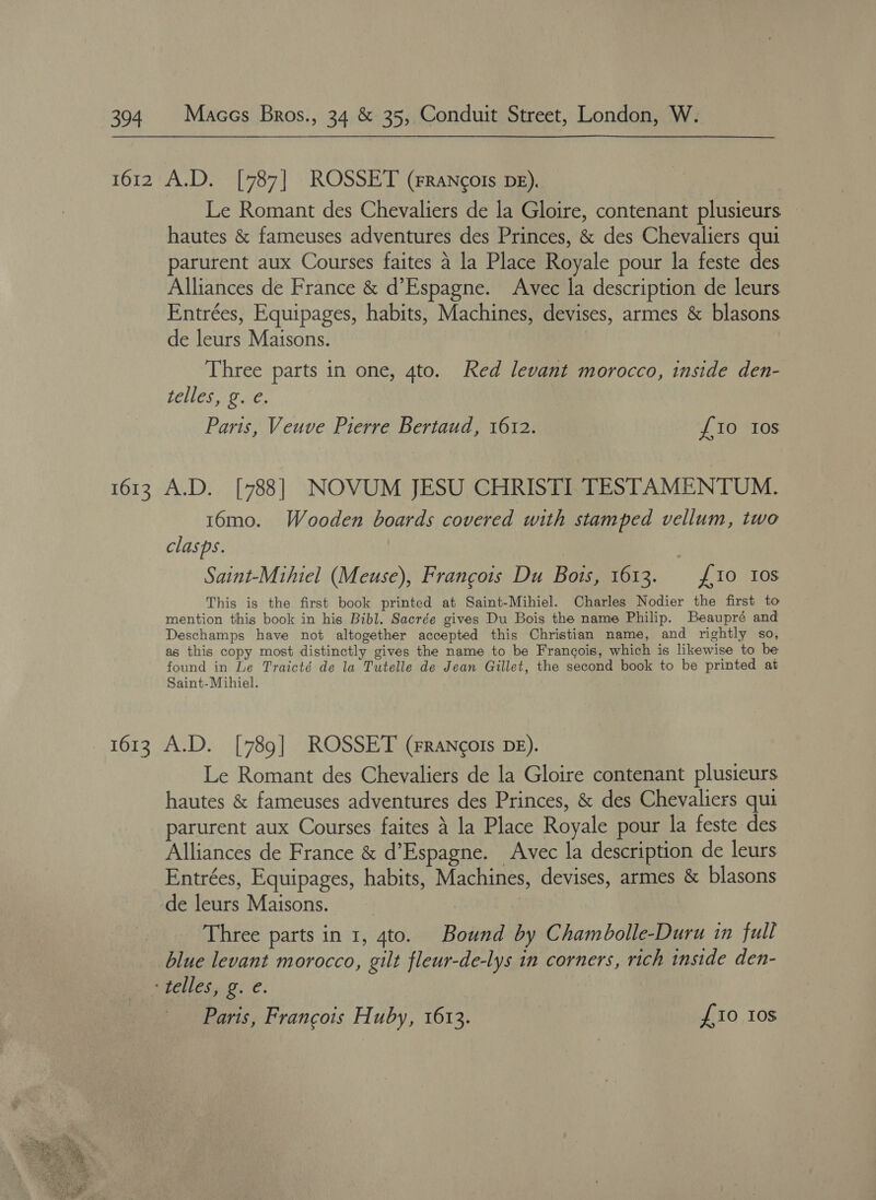  Le Romant des Chevaliers de la Gloire, contenant plusieurs hautes &amp; fameuses adventures des Princes, &amp; des Chevaliers qui parurent aux Courses faites a la Place Royale pour la feste des Alliances de France &amp; d’Espagne. Avec la description de leurs Entrées, Equipages, habits, Machines, devises, armes &amp; blasons de leurs Maisons. Three parts in one, 4to. Red levant morocco, inside den- Paris, Veuve Pierre Bertaud, 1612. {10 Ios 16mo. Wooden boards covered with stamped vellum, two clasps. Saint-Mthiel (Meuse), Francois Du Bots, 1613. : £10 Ios This is the first book printed at Saint-Mihiel. Charles Nodier the first to mention this book in his Bibl. Sacrée gives Du Bois the name Philip. Beaupré and Deschamps have not altogether accepted this Christian name, and rightly so, as this copy most distinctly gives the name to be Francois, which is likewise to be found in Le Traicté de la Tutelle de Jean Gillet, the second book to be printed at Saint-Mihiel. Le Romant des Chevaliers de la Gloire contenant plusieurs hautes &amp; fameuses adventures des Princes, &amp; des Chevaliers qui parurent aux Courses faites 4 la Place Royale pour la feste des Alliances de France &amp; d’Espagne. Avec la description de leurs Entrées, Equipages, habits, Machines, devises, armes &amp; blasons de leurs Maisons. | Three parts in 1, 4to. Bound by Chambolle-Duru in full blue levant morocco, gilt fleur-de-lys in corners, rich inside den- Paris, Francois Huby, 1613. £10 Ios