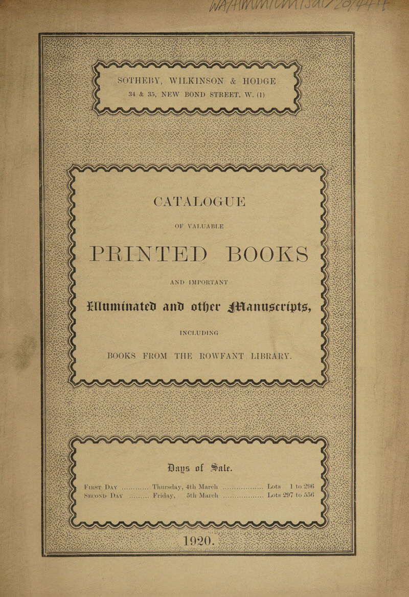                                          OIG y WAAR NIAMS NAA NVI Oy NIA AES SVMSN YS SHR : MNES N/ GSN YO ONZE VENTS DW ¢ NT UZSZNT N92 OSI 7 BANC SAIGEANG YAS CO HE Oy ; Wis » ay : Waa Uae Bee ee eT De CAN NR TN SoU RCUN IN ect te 7, Nie PPA perk irs NTN                                                     WZ ASAE Pee Al pet OY fT inate A ARAN SOTHEBY, WILKINSON &amp; HODGE ALR ORGS RAT RRA ACN ley ; = rs Whine ARR 34 &amp; 35, NEW BOND STREET. W., (1) ALAA) ein PAPE AD PEA cs  i x. aN es x 5 RK                  7 q Pa NG Sane Sy &lt; i iezgee uF x i Fi Qi Ce a 1 ARUN Vy A wv Ay (IS BS [~ RI SAM [IN N RS AEROC AL NAA BRING SG Za Z, ZENA 27, 2 CEN we Z 254 A SANG ENG, eS NA Ae u Ne Yc NONI fly) =f - i Nhe Ses exe) Ske oad ie ve ea STII &gt; = Sir Ae FR nie ~ = = - SON fms ae p aA \ = SANT =s = = =/ 4 SI a7, SISINT INNS, =v = INIA FAS N RAIN. EN Me Nee Na NA TOA ~ PMO ra ONY DER OS Snr RASS SS ‘SN ~/ Poa ~/ ; FIM SIS I SSSI SIS ISIS IS INS IS SIS IS RIS AISI SI NEA SO PDI ARO, é REN Tee eee NT ne? ENN NENT NENA NENT CANNY ENN ANN NN EE LONI ANNE INNA NIKCAGS Va fe BWR CAA | =y Eee Se Nt Nea Na] NS SS I ee Ne NSN VEE Pie Sif eNO a oS sa ON MST EN ee SYST Pp ie &gt; YW} ig SY POR TEIN 2 eae IO pg ae Ff, SR a Re UE et ok La RS oS, 7 7 x Vb ag 9 Oi a Ae i OO ay Da ha HSS SIL SAIS AIS SIS, SAIS SII IIA IIA ILS II INI IAI I IIE NIG SII SG ETT 3 BAN SEU REIN INYO SYA \ \/ SINR NENT GR Tie NENT OES NON ae NT oe NE NS NAN N ee (NA ny au - -/—= Me = 7. aN ; TINGS g : ipa ERS Roe 14&gt; AZ ed Ee eae? sae NAGSa \ ie ~ ~J SNA = | oN 3 V7 y~V 7S Pa | &gt; WY YS az 3 on NTR 3 “&gt; es = “A; FA ANNs Ee = ae ~ Seige: 7 a “A } 5 , a DRA ‘ =. r / iN OSSD BS IZ. 4 Sp RS Bil &gt; \ So tie NE [OSS Aan 277 INS =p Sai ASS YOO NON aa Se OSS VEE &gt; SN NE lie (AP pate aN Emap xy : RRS te ~ s\ Bilal OF VALUABLE SINS AS se SN 2S =, RE ee MNOS JL* OSS LY NOSE ; , TNs eee Ne ie &gt; vi N EO Ares AO be Sete NIG SE Ne DR eA, = ae = ee Sees ee Y OS Gr ST DRO ae NG PR -NNNA Ss BZN UNA ee NNN eT PENG) ' : Zl ea CL a ae sn - np aeN ANT INIAT 4 Piva NS GNA Ye Vth INS PN pe Lal Nic &lt;a as 7 NAKE Rs Z SPINS It ON = eae See WAT ANG DSTI NG Gar ste* o = \ ™ NTN D) AR PIESS AND IMPORTAN SUE Sh,  te     Ae,    ie ~/ N        Liluminated and other sHanuseripts, 1 va 2 ~\ 4, AN 7.  Zz SS 7 \ v Ig ! K ‘ / 1s ! 7 2 A Sy N OG ~    SY be \4 VA 7 ~ Sr ft INCLUDID 4 = - oA SIN7 = 1 ~ wept BOOKS FROM THE ROWFANT. LIBRARY. i SN EAN I) ~ / \ &lt; Ee        \ fe 1» SWERER eS AY \ VW 4. ‘ \% ys “s ~           LESK ARS \ € Cile Ay AN COLA nf; WwW   Sy Hg 7 Z &lt; \ bi NA) NI / |     e ToS vy te oN ie é “XN Ni pae ae 4enr a7 A f 7 “ a Wid aAv pA Hs y aN  1~ Neo N xo  ‘\                         \ NT NY) 1) RISES ay 4 Dave of Sale. yNts Ss     i 296 556 way Hinge DAY ...........% Lhnursday, 4tiy March \~..%..:...:..7... hots. Ito STCONDe Oy ee ee riday, «. oth Warch —)...0.....:..0.... Lots-297 to     S Cite        ard 7. NINA ANE SEAS &lt;&gt; 7, is | ve  cole N = \              = J maf et Sie ; ine — — ~ \ Ps * PE rel som N Nico Ny hy yes | Syst oA eE CACY ALN WATER oa en OTNEANTIE? { aay Vt DENS! AW 1SAN ISDINMISEIN MOEN IN QEINSUIS ENA                  