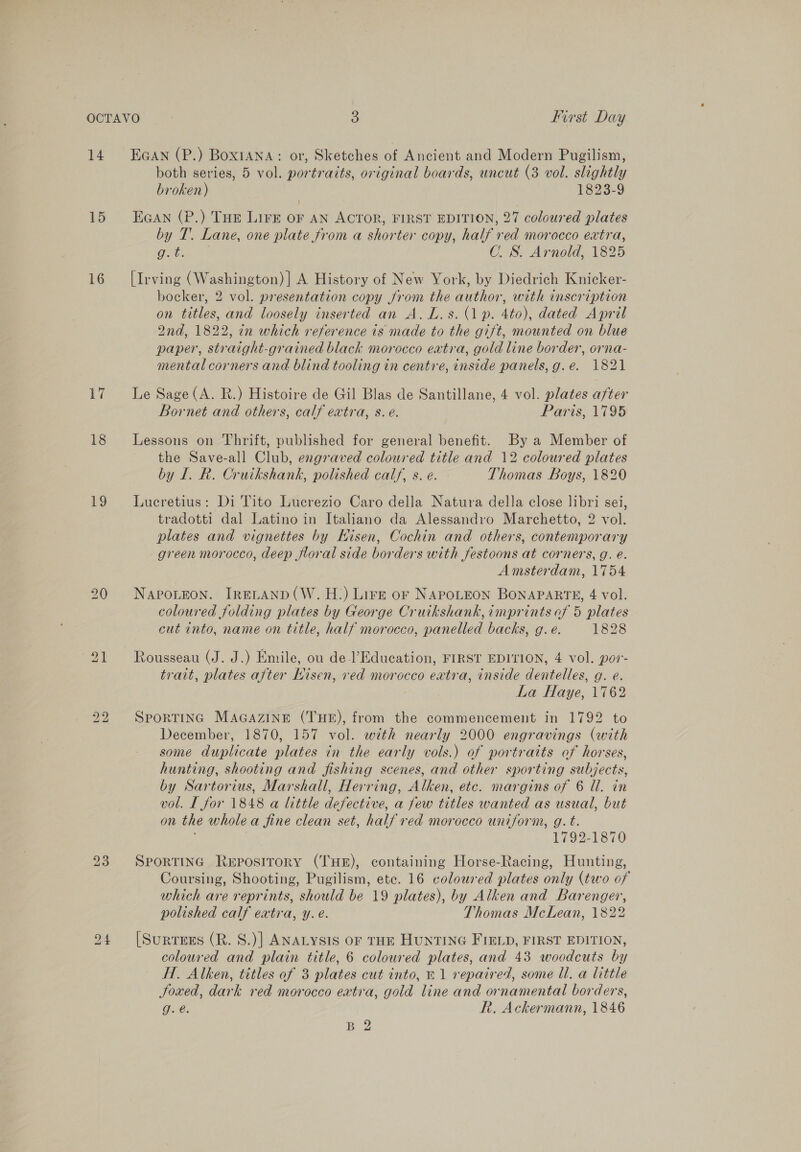 14 15 16 Li 18 19 Ean (P.) Boxiana: or, Sketches of Ancient and Modern Pugilism, both series, 5 vol. portraits, original boards, uncut (3 vol. slightly broken) 1823-9 EGAN (P.) THE LIFE oF AN ACTOR, FIRST EDITION, 27 coloured plates by T. Lane, one plate from a shorter copy, half red morocco extra, Gee. C. S. Arnold, 1825 [Irving (Washington) ] A History of New York, by Diedrich Knicker- bocker, 2 vol. presentation copy from the author, with inscription on titles, and loosely inserted an A. L.s. (1p. 4to), dated April 2nd, 1822, in which reference is made to the gift, mounted on blue paper, straight-grained black morocco extra, gold line border, orna- mental corners and blind tooling in centre, inside panels, g.e. 1821 Le Sage (A. R.) Histoire de Gil Blas de Santillane, 4 vol. plates after Bornet and others, calf extra, s. e. Paris, 1795 Lessons on Thrift, published for general benefit. By a Member of the Save-all Club, engraved coloured title and 12 coloured plates by 1. R. Cruikshank, polished calf, s. e. Thomas Boys, 1820 Lucretius: Di Tito Lucrezio Caro della Natura della close libri sei, tradotti dal Latino in Italiano da Alessandro Marchetto, 2 vol. plates and vignettes by Hisen, Cochin and others, contemporary green morocco, deep floral side borders with festoons at corners, g. é. Amsterdam, 1754 NAPOLEON. IRELAND (W. H:) Lire or NAPOLEON BONAPARTE, 4 vol. coloured folding plates by George Cruikshank, imprints of 5 plates cut into, name on title, half morocco, panelled backs, g. e. 1828 Rousseau (J. J.) Emile, ou de-l’Education, FIRST EDITION, 4 vol. por- trait, plates after Nisen, ved morocco extra, inside dentelles, g. e. La Haye, 1762 SPORTING MaGazIne (THE), from the commencement in 1792 to December, 1870, 157 vol. with nearly 2000 engravings (with some duplicate plates in the early vols.) of portraits of horses, hunting, shooting and fishing scenes, and other sporting subjects, by Sartorius, Marshall, Herring, Alken, etc. margins of 6 Ul. in vol. I for 1848 a little defective, a few titles wanted as usual, but on the wholea fine clean set, half red morocco uniform, g. t. ) 1792-1870 SporRTING Repository (THE), containing Horse-Racing, Hunting, Coursing, Shooting, Pugilism, ete. 16 coloured plates only (two of which are reprints, should be 19 plates), by Alken and Barenger, polished calf extra, y. e. Thomas McLean, 1822 [SurtTeEsEs (R. S.)] ANALYSIS OF THE HUNTING FIELD, FIRST EDITION, coloured and plain title, 6 coloured plates, and 43 woodcuts by H. Alken, titles of 3 plates cut into, 21 repaired, some ll. a little Joxed, dark red morocco extra, gold line and ornamental borders, g. é. Rh. Ackermann, 1846
