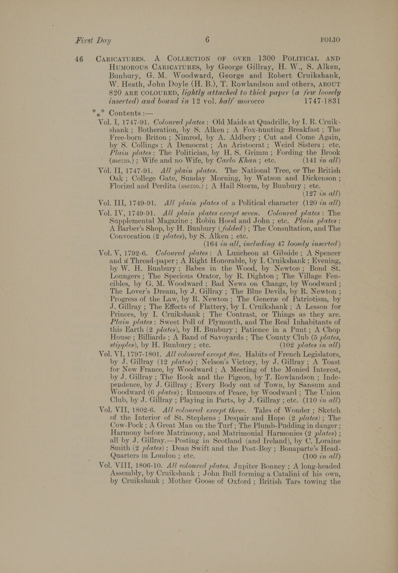 46 CARICATURES. A COLLECTION OF OVER- 1300 POLITICAL AND Humorous CARICATURES, by George Gillray, H. W., 8. Alken, Bunbury, G. M. Woodward, George and Robert Cruikshank, W. Heath, John Doyle (H. B.), T. Rowlandson and others, ABOUT 820 ARE COLOURED, lightly attached to thick paper (a few loosely inserted) and bound in 12 vol. half morocco 1747-1831 *” Contents:— Vol. I, 1747-91. Coloured plates: Old Maids at Quadrille, by I. R. Cruik- shank ; Botheration, by 8. Alken; A Fox-hunting Breakfast ; The Free-born Briton ; Nimrod, by A. Aldbery ; Cut and Come Again, by S. Collings; A Democrat; An Aristocrat ; Weird Sisters; etc. Plain plates: The Politician, by H. 8S. Grimm ; Fording the Brook (mezzo.) ; Wife and no Wife, by Carlo Khan ; etc. (141 an all) Vol. II, 1747-91. All plain plates. The National Tree, or The British Oak ; College Gate, Sunday Morning, by Watson and Dickenson ; Florizel and Perdita (mezzo.) ; A Hail Storm, by Bunbury ; ete. | (127 an all) Vol. III, 1749-91. All plain plates of a Political character (120 an all) Vol. IV, 1749-91. All plain plates except seven. Coloured plates: The Supplemental Magazine ; Robin Hood and John ; etc. Plain plates : A Barber’s Shop, by H. Bunbury (folded) ; The Consultation, and The Convocation (2 plates), by 8S. Alken ; ete. (164 on all, including 47 loosely inserted ) Vol. V, 1792-6. Colowred plates: A Luncheon at Gibside ; A Spencer and a Thread-paper ; A Right Honorable, by I. Cruikshank ; Evening, by W. H. Bunbury ; Babes in the Wood, by Newton; Bond St. Loungers ; The Specious Orator, by R. Dighton ; The Village Fen- cibles, by G. M. Woodward ; Bad News on Change, by Woodward ; The Lover’s Dream, by J. Gillray ; The Blue Devils, by R. Newton ; Progress of the Law, by R. Newton ; The Genere of Patriotism, by J. Gillray ; The Effects of Flattery, by I. Cruikshank ; A Lesson for Princes, by I. Cruikshank ; The Contrast, or Things as they are. Plain plates: Sweet Poll of Plymouth, and The Real Inhabitants of this Earth (2 plates), by H. Bunbury; Patience in a Punt; A Chop House ; Billiards ; A Band of Savoyards ; The County Club (5 plates, stipples), by H. Bunbury ; ete. (102 plates in all) Vol. VI, 1797-1801. All colowred except five. Habits of French Legislators, by J. Gillray (12 plates) ; Nelson’s Victory, by J. Gillray ; A Toast for New France, by Woodward ; A Meeting of the Monied Interest, by J. Gillray ; The Rook and the Pigeon, by T. Rowlandson ; Inde- pendence, by J. Gillray ; Every Body out of Town, by Sansum and Woodward (6 plates); Rumours.of Peace, by Woodward ; The Union Club, by J. Gillray ; Playing in Parts, by J. Gillray ; etc. (110 zn all) Vol. VIT, 1802-6. All colowred except three. Tales of Wonder ; Sketch of the Interior of St. Stephens ; Despair and Hope (2 plates) ; The Cow-Pock ; A Great Man on the Turf; The Plumb-Pudding in danger ; Harmony before Matrimony, and Matrimonial Harmonies (2 plates) ; all by J. Gillray.—Posting in Scotland (and Ireland), by C. Loraine Smith (2 plates); Dean Swift and the Post-Boy ; Bonaparte’s Head- (Juarters in London ; ete. (100 7x all) Vol. VIII, 1806-10. A// colowred plates. Jupiter Bonney ; A long-headed Assembly, by Cruikshank ; John Bull forming a Catalini of his own, by Cruikshank ; Mother Goose of Oxford ; British Tars towing the