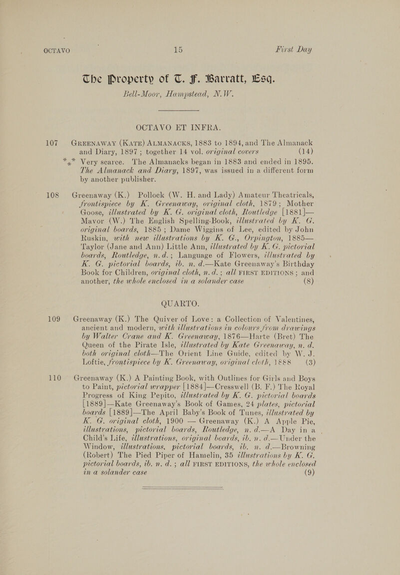 Che Property of CT. F. Barvatt, sq. Bell-Moov, Hampstead, NW. OCTAVO ET INFRA. 107 Greenaway (KATE) ALMANACKS, 1883 to 1894, and The Almanack and Diary, 1897; together 14 vol. or¢gznal covers (14) *,* Very scarce. The Almanacks began in 1883 and ended in 1895. The Almanack and Diary, 1897, was issued in a different form by another publisher. 108 Greenaway (K.) Pollock (W. H. and Lady) Amateur Theatricals, Jrontispiece by K. Greenaway, original cloth, 1879; Mother Goose, illustrated by K. G. original cloth, Routledge [1881|— Mavor (W.) The English Spelling-Book, ¢llustrated by Kk. G. original boards, 1885; Dame Wiggins of Lee, edited by John Ruskin, with new illustrations by K. G., Orpington, 1885— Taylor (Jane and Ann) Little Ann, ¢llustrated by K. G. pictorial boards, Routledge, n.d.; Language of Flowers, ¢llustvated by Kk. G. pictorial boards, 7b. n. d.—Kate Greenaway’s Birthday Book for Children, oreginal cloth, n.d.; all FIRST EDITIONS; and another, the whole enclosed in a solander case (8) QUARTO. 109 Greenaway (K.) The Quiver of Love: a Collection of Valentines, ancient and modern, with tllustrations in colours from drawings by Walter Crane and K. Greenaway, 1876—Harte (Bret) The (Jueen of the Pirate Isle, cllustrated by Kate Greenaway, n. d. both original cloth—Vhe Orient Line Guide, edited by W. J. Loftie, frontispiece by K. Greenaway, original cloth, 1&amp;&amp;8 (3) 110 Greenaway (K.) A Painting Book, with Outlines for Girls and Boys to Paint, pictorial wrapper | 1884 |—Cresswell (B. F.) The Royal Progress of King Pepito, ellustrated by K. G. pictorial boards [1889]—Kate Greenaway’s Book of Games, 24 plates, pictorial boards [1889]—The April Baby’s Book of Tunes, ¢dlustrated by K. G. original cloth, 1900 — Greenaway (K.) A Apple Pie, illustrations, pictorial boards, Routledge, n.d.—A Day in a | Child’s Life, allustrations, original boards, 7b. n. d.—Under the Window, illustrations, pictorial boards, ib. n. d.—Browning (Robert) The Pied Piper of Hamelin, 35 zllustrations by K. G. pictorial boards, 1b. n. d.; all FIRST EDITIONS, the whole enclosed in a solander case (9)  