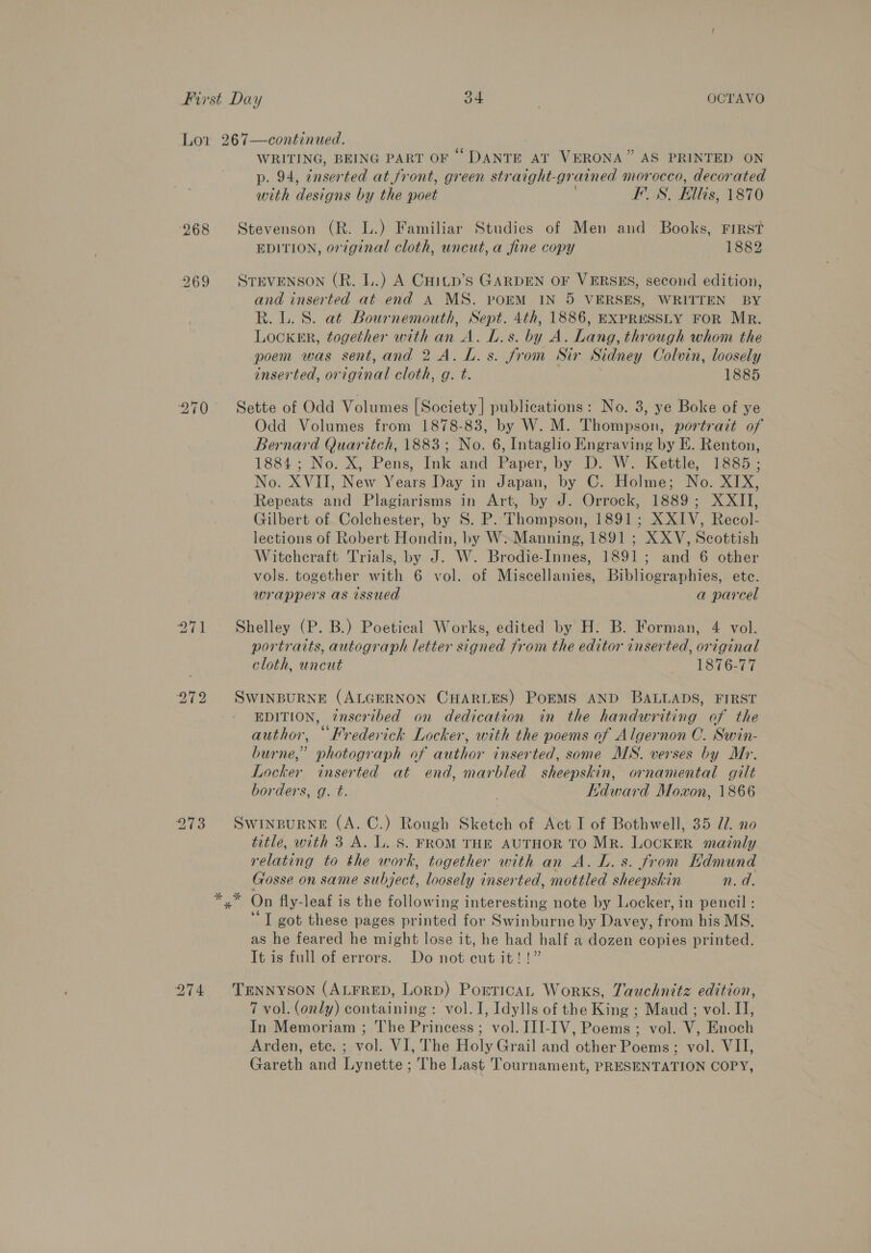 Lor 267—continued. WRITING, BEING PART OF “DANTE AT VERONA” AS PRINTED ON p. 94, ¢nserted at front, green straight- grained morocco, decorated wrth designs by the poet pens Ellis, 1870 268 Stevenson (R. L.) Familiar Studies of Men and Books, First EDITION, original cloth, uncut, a fine copy 1882 269 STEVENSON (R. L.) A CHItp’s GARDEN OF VERSES, second edition, and inserted at end A MS. porM IN 5 VERSES, WRITTEN BY R.L. 8. at Bournemouth, Sept. 4th, 1886, EXPRESSLY FOR Mr. Locker, together with an A. L.s. by A. Lang, through whom the poem was sent,and 2A. L.s. from Sir Sidney Colvin, loosely inserted, original cloth, g. t. 1885 70 Sette of Odd Volumes [Society] publications: No. 3, ye Boke of ye Odd Volumes from 1878-83, by W. M. Thompson, portrait of Bernard Quaritch, 1883; No. 6, Intaglio Engraving by E. Renton, 1884; No. X, Pens, Ink and Paper, by D. W. Kettle, 1885; No. XVII, New Years Day in Japan, by C. Holme; No. XIX, Repeats and Plagiarisms in Art, by J. Orrock, 1889; XXII, Gilbert of Colchester, by 8S. P. Thompson, 1891; XXIV, Recol- lections of Robert Hondin, by W.-Manning, 1891 ; XXV, Scottish Witcheraft Trials, by J. W. Brodie-Innes, 1891; and 6 other vols. together with 6 vol. of Miscellanies, Bibliographies, ete. wrappers as issued a parcel bd 271 Shelley (P. B.) Poetical Works, edited by H. B. Forman, 4 vol. portraits, autograph letter signed from the editor inserted, original cloth, uncut 1561646 972 SWINBURNE (ALGERNON CHARLES) POEMS AND BALLADS, FIRST EDITION, inscribed on dedication in the handwriting of the author, “Frederick Locker, with the poems of Algernon C. Swin- burne,” photograph of author inserted, some MS. verses by Mr. Locker inserted at end, marbled sheepskin, ornamental gilt borders, g. t. Kdward Moxon, 1866 273 Swinpurne (A. C.) Rough Sketch of Act I of Bothwell, 35 Ii no title, with 3 A. Iu. 8S. FROM THE AUTHOR TO Mr. LOCKER maznly relating to the work, together with an A. L. s. from Hdmund Gosse on same subject, loosely inserted, mottled sheepskin n.d. Rey On fly-leaf is the following interesting note by Locker, in pencil : ‘T got these pages printed for Swinburne by Davey, from his MS. as he feared he might lose it, he had half a dozen copies printed. It is full of errors. Do not cut it! !” 274 TENNYSON (ALFRED, Lorp) PorricaAL Works, Tauchnitz edition, 7 vol. (only) containing: vol. I, Idylls of the King ; Maud ; vol. II, In Memoriam ; The Princess; vol. III-IV, Poems ; vol. V, Enoch Arden, ete. ; vol. VI, The Holy Grail and other Poems; vol. VII, Gareth and Lynette ; The Last Tournament, PRESENTATION COPY,