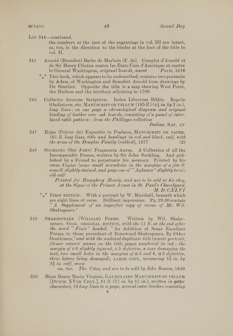 Lor 344—continued. the numbers at the foot of the engravings in vol. III are intact, so, too, is the direction to the binder at the foot of the title to vol. IT. 345 Arnold (Benedict) Barbe de Marbois (F. de). Complot d’Arnold et de Sir Henry Clinton contre les Etats-Unis d’Amérique et contre le General Washington, original boards, uncut Paris, 1816 — *,* This book, which appears to be undescribed, contains two portraits by Adam, of Washington and Benedict Arnold from drawings by Du Simitier. Opposite the title is a map showing West Point, the Hudson and the territory adjoining in 1780. 346 Collectio locorum Scripture. Index Librorum Biblie. Regule Gladiature, ete. MANUSCRIPT ON VELLUM (185 I.) (44 in. by 3 in.), long lines; on one page a chronological diagram and original binding of leather over oak boards, consisting of a panel of inter- laced cable pattern; from the Phillipps collection Italian. S&amp;C. xv Rojas (Petrus de) Expositio in Psalmos, MANUSCRIPY ON PAPER, 161 Ul. long lines, title and headings in red and black, calf, with the arms of the Douglas Family (rubbed), 1577 (2) gt) ws ~I 348 Suckiine (Sir JoHN) Fragmenta Aurea. A Collection of all the Incomparable Peeces, written by Sir John Suckling. And pub- lished by a Friend to perpetuate his memory. Printed by his owne Copies (some small wormholes in the margins of a jew Ul. some ll. slightly stained, and page one of Aglaura” slightly torn), old calf Printed for Humphrey Mosely, and are to be sold at his shop, at the Signe of the Princes Armes in St. Paul’s Churchyard, M.D.CXLVI yx” FIRST EDITION. With a portrait by W. Marshall, beneath which are eight lines of verse. Brilliant impression. Pp. 29-30 contain “A Supplement of an imperfect copy of verses of Mr. Wil. Shakespears.” 349 SHAKESPEARE (WILLIAM) Porms. Written by Wil. Shake— speare. Gent. ORIGINAL EDITION, with the 11 Ul. at the end after the. word “ Kinis” headed, “An Addition of Some Excellent Poems, to those precedent of Renowned Shakespeare, By Other Gentlemen,” and with the undated duplicate title (wants portrait, Jormer owners’ names on the title, pages numbered in ink; the margin of £6 slightly injured, a5 defective, a tear damaging the teat, two small holes in the margins of #5 and 6, M3 defective, three letters being damaged), LARGE COPY, measuring 5% in. by 34 in. calf, worn sm. 8v0. Tho. Cotes, and are to be sold by Iohn Benson, 1640 350 Hore Beatz Marie Virginis, ILLUMINATED MANUSCRIPT ON VELLUM [DurcH XVrH Cenr.], 81 Z. (73 in. by 5% in.), written in gothic characters, 19 long lines to a page, several outer borders consisting E