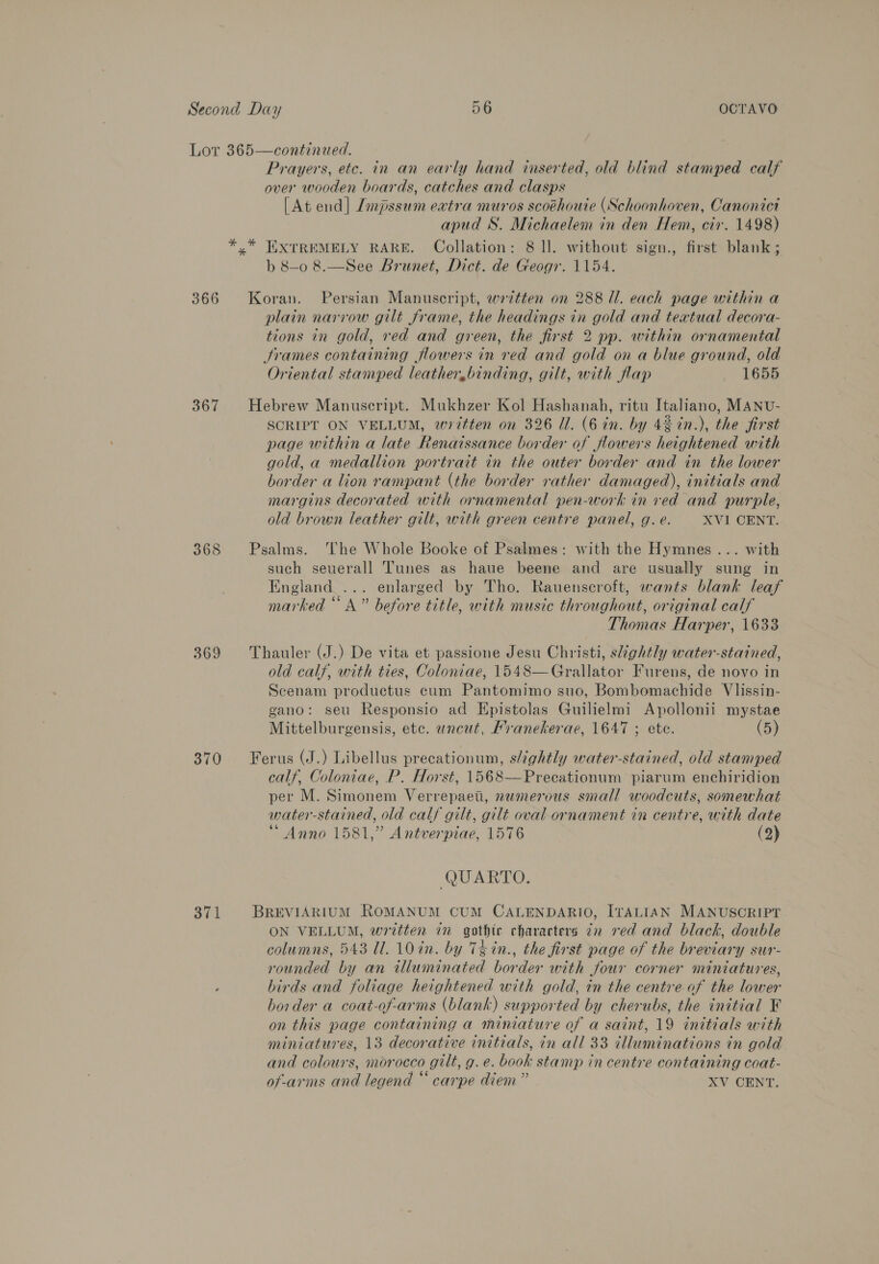 366 367 368 369 370 371 Prayers, etc. in an early hand inserted, old blind stamped calf over wooden boards, catches and clasps [At end] Jmpssum extra muros scoéhouie (Schoonhoven, Canonict apud S. Michaelem in den Hem, cir. 1498) b 8-0 8.—See Brunet, Dict. de Geogr. 1154. Koran. Persian Manuscript, wrztten on 288 Ul. each page within a plain narrow gilt frame, the headings in gold and textual decora- tions in gold, red and green, the first 2 pp. within ornamental Srames containing flowers in red and gold on a blue ground, old Oriental stamped leather,binding, gilt, with flap _ 1655 Hebrew Manuscript. Mukhzer Kol Hashanah, ritu Italiano, MANU- SCRIPT ON VELLUM, written on 326 Ul. (6 in. by 4% in.), the first page within a late Renaissance border of flowers heightened with gold, a medallion portrait in the outer border and in the lower border a lion rampant (the border rather damaged), initials and margins decorated with ornamental pen-work in ved and purple, old brown leather gilt, with green centre panel, g. e. XVI CENT. Psalms. ‘he Whole Booke of Psalmes: with the Hymnes... with such seuerall Tunes as haue beene and are usually sung in England ... enlarged by Tho. Rauenscroft, wants blank leaf marked “A” before title, with music throughout, original calf Thomas Harper, 1633 Thauler (J.) De vita et passione Jesu Christi, skghtly water-stained, old calf, with ties, Coloniae, 1548—Grallator Furens, de novo in Scenam productus cum Pantomimo suo, Bombomachide Vlissin- gano: seu Responsio ad Epistolas Guilielmi Apollonii mystae Mittelburgensis, etc. uncut, Mranekerae, 1647 ; ete. (5) Ferus (J.) Libellus precationum, slightly water-stained, old stamped calf, Coloniae, P. Horst, 1568—Precationum piarum enchiridion per M. Simonem Verrepaeti, numerous small woodcuts, somewhat water-stained, old calf gilt, gilt oval ornament in centre, with date “Anno 1581,” Antverpiae, 1576 (2) QUARTO. BREVIARIUM ROMANUM CUM CALENDARIO, ITALIAN MANUSCRIPT ON VELLUM, written in gothic characters ¢n red and black, double columns, 543 Ul. 10 in. by 7% in., the first page of the breviary sur- rounded by an illuminated border with four corner miniatures, birds and foliage heightened with gold, tn the centre of the lower border a coat-of-arms (blank) supported by cherubs, the initial F on this page containing a miniature of a saint, 19 initials with miniatures, 13 decorative initials, in all 33 illuminations in gold and colours, morocco gilt, g. e. book stamp in centre containing coat- of-arms and legend “ carpe diem” XV CENT.