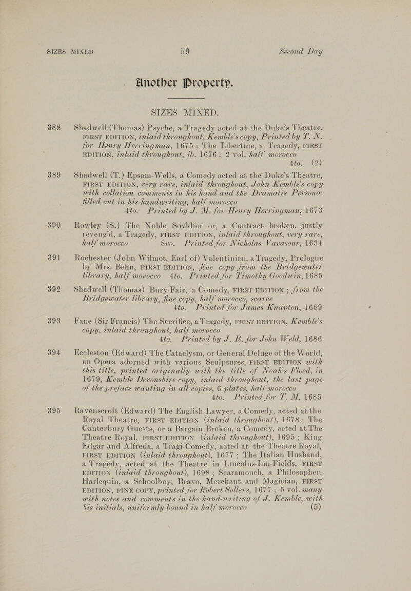 388 389 390 391 392 393 394 395 Bnotber Property. SIZES MIXED. Shadwell (Thomas) Psyche, a Tragedy acted at the Duke’s Theatre, FIRST EDITION, inlaid throughout, Kemble’s copy, Printed by 7. N. for Henry Herringman, 1675 ; The Libertine, a Tragedy, FIRST EDITION, 2vlard throughout, ib. 1676; 2 vol. half morocco @) Ato. (2 Shadwell (T.) Epsom-Wells, a Comedy acted at the Duke’s Theatre, FIRST EDITION, very rare, inlaid throughout, John Kemble’s copy with collation comments in his hand and the Dramatis Persone filled out in his handwriting, half morocco 4to. Printed by J. M. for Henry Herringman, 1673 Rowley (S8.) The Noble Sovldier or, a Contract broken, justly reveng d, a Tragedy, FIRST EDITION, inlaid throughout, very rare, half morocco — 8vo. Printed for Nicholas Vavasour, 1634 Rochester (John Wilmot, Earl of) Valentinian, a Tragedy, Prologue by Mrs. Behn, FIRST EDITION, jine copy from the Bridgewater library, half morocco 4to. Printed for Timothy Goodwin, 1685 Shadwell (Thomas) Bury-Fair, a Comedy, FIRST EDITION ; from the Bridgewater library, fine copy, half morocco, scarce 4to. Printed for James Knapton, 1689 Fane (Sir Francis) The Sacrifice, a Tragedy, FIRST EDITION, Kemble’s copy, inlaid throughout, half morocco 4to. Printed by J. R. for John Weld, 1686 Kecleston (Edward) The Cataclysm, or General Deluge of the World, an Opera adorned with various Sculptures, FIRST EDITION with this title, printed originally with the title of Noah’s Fload, in 1679, Kemble Devonshire copy, inlaid throughout, the last page of the preface wanting in all copies, 6 plates, half morocco Ato. Printed for T. M. 1685 Ravenscroft (Edward) The English Lawyer, a Comedy, acted atthe Royal Theatre, FIRST EDITION (inlaid throughout), 1678; The Canterbury Guests, or a Bargain Broken, a Comedy, acted at The Theatre Royal, Frrst EDITION (inlaid throughout), 1695 ; King Edgar and Alfreda, a Tragi-Comedy, acted at the Theatre Royal, FIRST EDITION (inlaid throughout), 1677 ; The Italian Husband, a Tragedy, acted at the Theatre in Lincolns-Inn-Fields, FIRST EDITION (inlaid throughout), 1698 ; Scaramouch, a Philosopher, Harlequin, a Schoolboy, Bravo, Merchant and Magician, FIRST EDITION, FINE COPY, printed for Robert Sollers, 1677 ; 5 vol. many with notes and comments in the hand-writing of J. Kemble, with his initials, uniformly bound in half morocco (5)