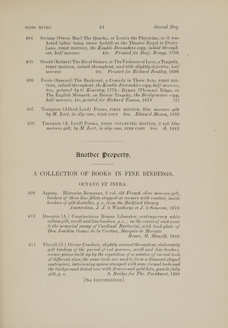 404 Swinny (Owen Mac) The Quacks, or Love’s the Physician, as it was Acted (after being twice forbid) at the Theatre Royal in Drury- Lane, FIRST EDITION, the Kemble- Devonshire copy, inlaid through- out, half morocco 4to. Printed for Benj. Bragg, 1705 405 Gould (Robert) The Rival Sisters, or The Violence of Love, a Tragedy, FIRST EDITION, 7nlaid throughout, and title slightly defective, half morocco : 4to. Printed for Richard Bentley, 1696 406 Foote (Samuel) The Bankrupt, a Comedy in Three Acts, FIRST EDI- TION, énlaid throughout, the Kemble- Devonshire copy, half morocco, 8v0, printed by G. Kearsley, 1776—Rymer (Thomas) Edgar, or The English Monarch, an Heroic Tragedy, the Bridgewater copy, half morocco, 4to, printed for Richard Tonson, 1678 (2) 407 ‘Tennyson (Alfred Lord) Poems, First EDITION, blue morocco gilt by M. Lort, in slip case, FINE Copy 8v0. Hdward Moon, 1833 408 Tennyson (A. Lord) Poems, FIRST COLLECTED EDITION, 2 vol. blue morocco gilt, by M. Lort, in slip case, FINE COPY 8vo. 7b. 1849  Enotber Property. A COLLECTION OF BOOKS IN FINE BINDINGS. OCTAVO ET INFRA. 409 Appian. Historiae Romanae, 2 vol. old Mrench olive morocco gilt, borders of three line fillets stopped at corners with rosettes, inside borders of gilt dentelles, g. e. jr om the Beckford brary Amsterdam, J. J. d Waesberge et J. d Someren, 1670 410 Donatus (A.) Constantinus Romae Liberator, contemporary white vellum gilt, scroll and line borders, g.e.; tn the centre of each cover as the armorial stamp of Cardinal Barberini, with book-plate of Don Joachim Gomez de la Cortina, Marquis Ae Morante Roma, M. Manelfi, 1640 411 Flavell (J.) Divine Conduct, slightly stained throughout, elaborately gilt binding of the period of red morocco, scroll and line borders, corner-pieces built up by the repetition of a number of curved tools of different sizes, the same tools are used to form a diamond-shaped centrepiece, intervening spaces stamped with some formal tools and the background dotted over with flowers and gold dots, panels fully gilt, g. e. S. Bridge for Tho. Parkhurst, 1698 [See ILLUSTRATION |.