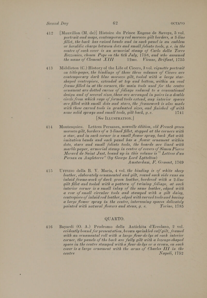412 [Mauvillon (M. de)] Histoire du Prince Eugene de Savoye, 5 vol. portrait and maps, contemporary red morocco gilt borders, a 8-line jillet, the back has raised bands and in each panel is an emblem or heraldic charge between dots and small foliate tools, g.e. in the centre of each cover is an armorial stamp of Carlo della Torre Rezzonico, chosen Pope on the 6th July, 1758, and who assumed the name of Clement X TIT 12mo. Vienne, Briffaut, 1755 413 Middleton (C.) History of the Life of Cicero, 3 vol. vignette portrait on title-pages, the bindings of these three volumes of Cicero are contemporary dark blue morocco gilt, tooled with a large star- shaped centrepiece, extended at top and bottom, within an oval - Jrame filled in at the corners, the main tools used for the centre ornament are dotted curves of foliage reduced to a conventional design and of several sizes, these are arranged in pairs ina double circle from which rays of formal tools extend, any interior spaces are filled with small dots and stars, the framework ts also made with these curved tools in graduated sizes, and finished off with some solid sprays and small tools, gilt back, gq. e. 1741 [See ILLUSTRATION. | 414 Montesquieu. Lettres Persanes, nouvelle édition, old French green morocco gilt, borders of a 3-lined fillet, stopped at the corners with a star, and in each corner is a small flower spray, back flat with imitation bands and each panel has a flower ornament within dots, stars and small foliate tools, the boards are lined with marble paper, armorial stamp in centre of covers of Simon Pierre Merard de Saint Just, bound up in this volume is“ Lettres Pun Persan en Angleterre” (by George Lord Lyttelton) Amsterdam, I’. Graeset, 1769 415 Urrizio della B. V. Maria, 4 vol. the binding is of white sheep leather, elaborately ornamented and gilt, round each side runs an inlaid frame-work of dark green leather, bordered with a 2-line gilt fillet and tooled with a pattern of twining foliage, at each interior corner isa small inlay of the same leather, edged with a row of small circular tools and stamped with a gilt daisy, centrepiece of inlaid red leather, edged with curved tools and having a large flower spray in the centre, intervening spaces delicately painted with natural flowers and stems, g. é. Torino, 1785 QUARTO. 416 Bayardi (O. A.) Prodromo delle Antichita d’Ercolano, 2 vol. evidently bound for presentation, brown sprinkled calf gilt, framed with an ornamental roll with a large fleur-de-lys at each interior corner, the panels of the back are fully gilt with a lozenge-shaped space in the centre stamped witha fleur-de-lys or a crown, on each cover is a large ornament with the arms of Charles III in the centre Napoli, 1752