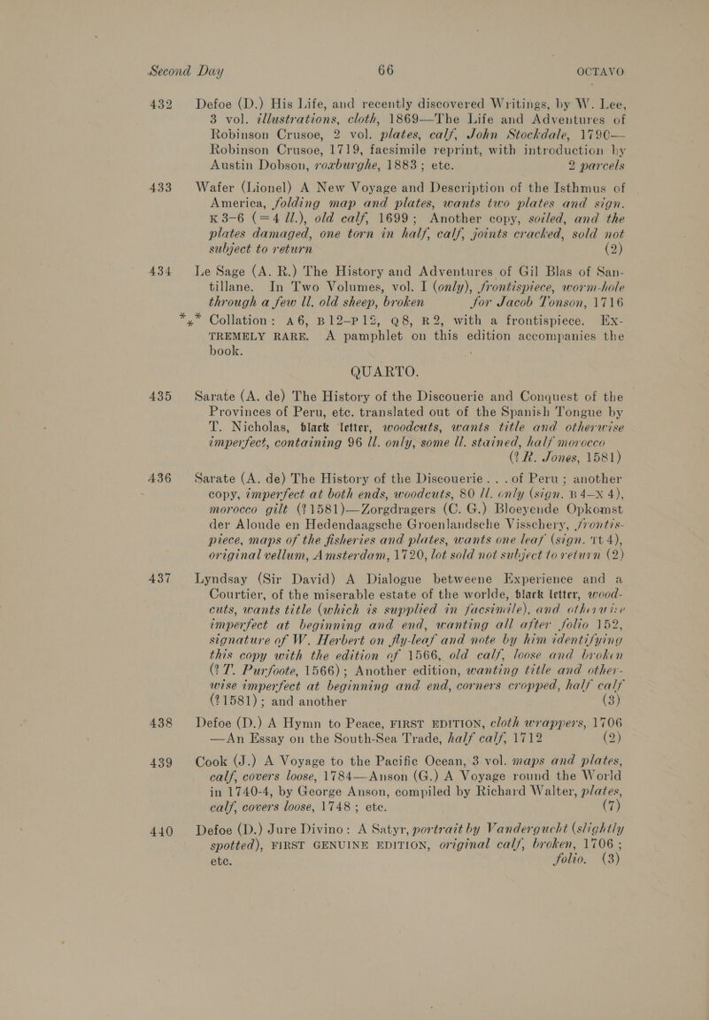 432 Defoe (D.) His Life, and recently discovered Writings, by W. Lee, 3 vol. éllustrations, cloth, 1869—The Life and Adventures of Robinson Crusoe, 2 vol. plates, calf, John Stockdale, 1790— Robinson Crusoe, 1719, facsimile reprint, with introduction hy Austin Dobson, rorburghe, 1883; ete. 2 parcels 433 Wafer (Lionel) A New Voyage and Description of the Isthmus of America, folding map and plates, wants two plates and sign. K 38-6 (=4 11.), old calf, 1699; Another copy, soiled, and the plates damaged, one torn in half, calf, joints cracked, sold not subject to return (2) 434 Le Sage (A. R.) The History and Adventures of Gil Blas of San- tillane. In Two Volumes, vol. I (only), frontispiece, worm-hole through a few ll. old sheep, broken Jor Jacob Tonson, 1716 *,* Collation: a6, B12-P12, @8, R2, with a frontispiece. Ex- TREMELY RARE. A pamphlet on this edition accompanies the book. QUARTO. 435 Sarate (A. de) The History of the Discouerie and Conquest of the Provinces of Peru, etc. translated out of the Spanish Tongue by T. Nicholas, black Vetter, woodcuts, wants title and otherwise imperfect, containing 96 il. only, some ll. stained, half morocco (TR. Jones, 1581) A36—- Sarate (A. de) The History of the Discouerie...of Peru ; another copy, 7mperfect at both ends, woodcuts, 80 Il. only (sign. B4—X 4), morocco gilt (11581)—Zorgdragers (C. G.) Bloeyende Opkomst der Aloude en Hedendaagsche Groenlandsche Visschery, /7ont/s- piece, maps of the fisheries and plates, wants one leaf (sign. tt 4), original vellum, Amsterdam, 1720, lot sold not subject to return (2) 437 Lyndsay (Sir David) A Dialogue betweene Experience and a Courtier, of the miserable estate of the worlde, black letter, wood- cuts, wants title (which is supplied in facsimile), and othawise imperfect at beginning and end, wanting all after folio 152, signature of W. Herbert on fly-leaf and note by him identifying this copy with the edition of 1566, old calf, loose and broken (27. Purfoote, 1566); Another edition, wanting title and other- wise imperfect at beginning and end, corners cropped, half calf (21581); and another (3) 438 Defoe (D.) A Hymn to Peace, FIRST EDITION, cloth wrappers, 1706 —An Essay on the South-Sea Trade, half calf, 1712 (2) 439 Cook (J.) A Voyage to the Pacific Ocean, 3. vol. maps and plates, calf, covers loose, 1784—Anson (G.) A Voyage round the World in 1740-4, by George Anson, compiled by Richard Walter, plates, calf, covers loose, 1748 ; ete. (7) 440 Defoe (D.) Jure Divino: A Satyr, portratt by Vandergucht (slightly spotted), FIRST GENUINE EDITION, original calf, broken, 1706 ; ete. Solio. (3)