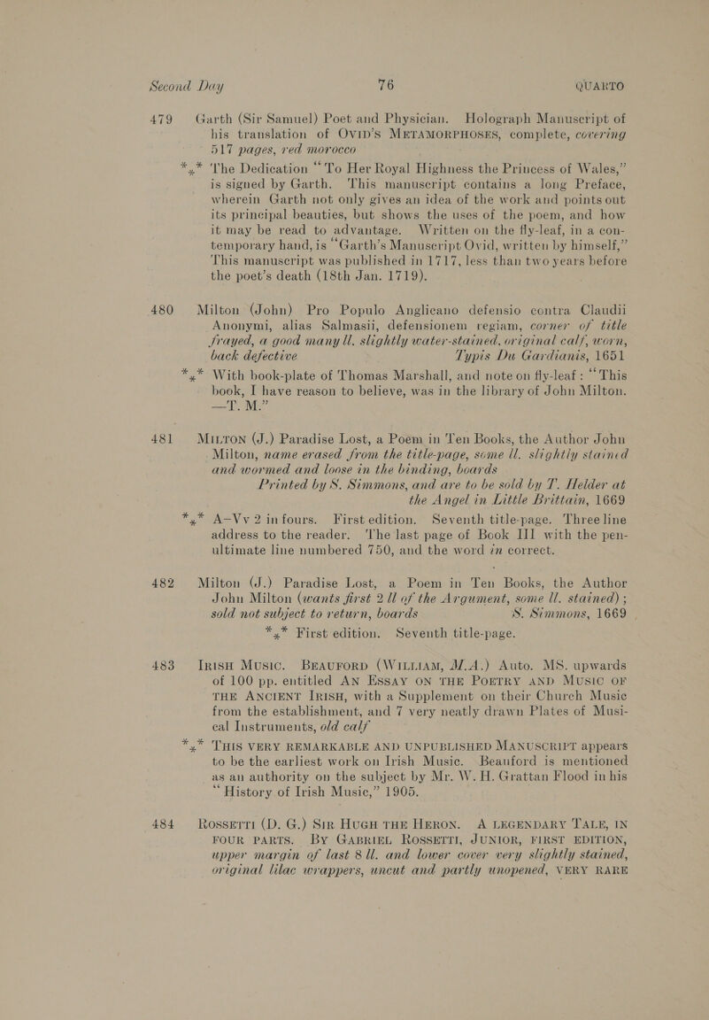 479 Garth (Sir Samuel) Poet and Physician. Holograph Manuscript of his translation of Ovip’s METAMORPHOSES, complete, covering 517 pages, red morocco | * * The Dedication ‘To Her Royal Highness the Princess of Wales,” is signed by Garth. ‘This manuscript contains a long Preface, wherein Garth not only gives an idea of the work and points out its principal beauties, but shows the uses of the poem, and how it may be read to advantage. Written on the fly-leaf, in a con- temporary hand, is -Garth’s Manuseript Ovid, written by himself,” This manuscript was published in 1717, less than two years before the poet’s death (18th Jan. 1719). 480 Milton (John) Pro Populo Anglicano defensio contra Claudii Anonymi, alias Salmasii, defensionem regiam, corner of title Srayed, a good many ll. slightly water-stained, original calf, worn, back defective 7 Typis Du Gardianis, 1651 *.* With book-plate of Thomas Marshall, and note on fly-leaf : “ This book, I have reason to believe, was in the library of John Milton. Bee tlie 481 Miron (J.) Paradise Lost, a Poem in en Books, the Author John -Milton, name erased from the title-page, some ll. slightly stained and wormed and loose in the binding, boards Printed by S. Simmons, and are to be sold by T. Helder at the Angel in Little Brittain, 1669 *,* A-Vv 2 infours. First edition. Seventh title-page. Three line address to the reader. ‘The last page of Book III with the pen- ultimate line numbered 750, and the word 7m correct. 482 Milton (J.) Paradise Lost, a Poem in Ten Books, the Author John Milton (wants first 2 Ul of the Argument, some ll. stained) ; sold not subject to return, boards S. Simmons, 1669 | *,* First edition. Seventh title-page. 483 Iriso Music. Braurorp (WitiiAm, J7.A.) Auto. MS. upwards of 100 pp. entitled AN ESsay ON THE POETRY AND MUSIC OF THE ANCIENT IRISH, with a Supplement on their Church Musie from the establishment, and 7 very neatly drawn Plates of Musi- cal Instruments, old calf *,* THIS VERY REMARKABLE AND UNPUBLISHED MANUSCRIPT appears to be the earliest work on Irish Music. Beauford is mentioned as an authority on the subject by Mr. W. H. Grattan Flood in his ‘“ History of Irish Music,” 1905. 484 Rosserri (D. G.) Sirk Hugs tHE Heron. A LEGENDARY TALE, IN FOUR PARTS. By GABRIEL ROSSETTI, JUNIOR, FIRST EDITION, upper margin of last 8 ll. and lower cover very slightly stained, original lilac wrappers, uncut and partly unopened, VERY RARE