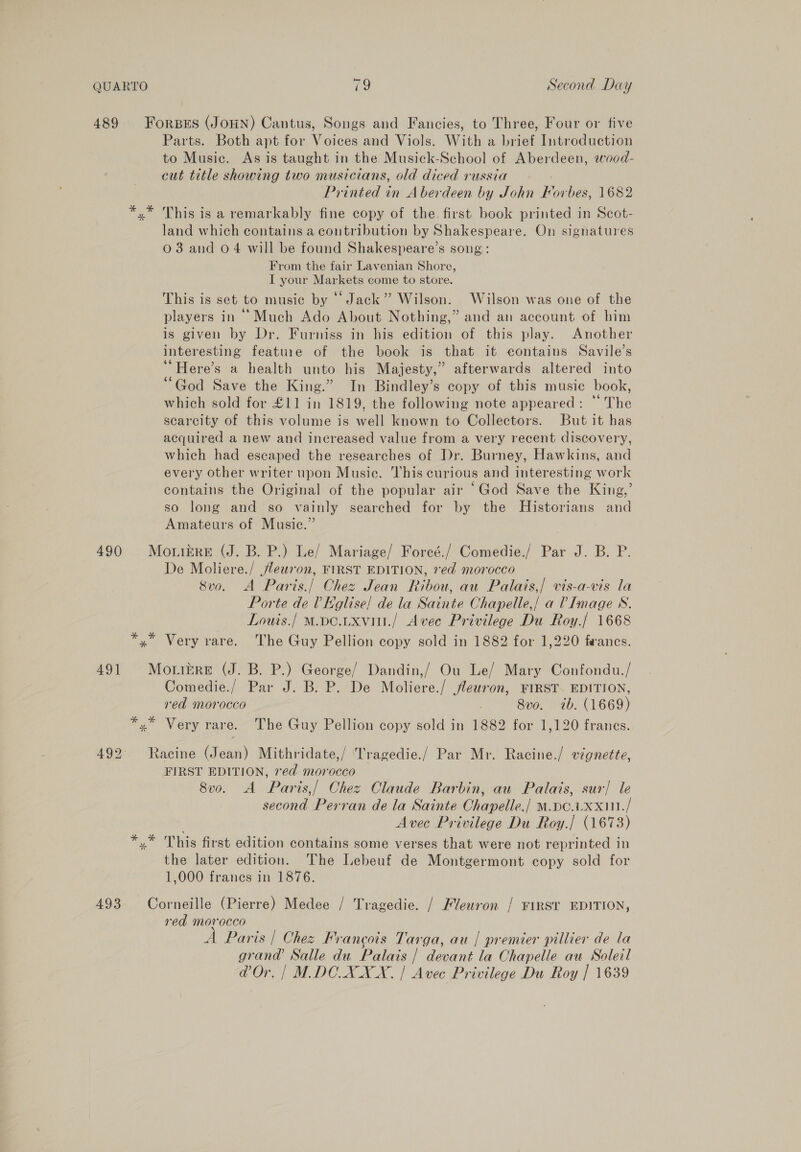 489 Forsrs (JOHN) Cantus, Songs and Fancies, to Three, Four or five Parts. Both apt for Voices and Viols. With a brief Introduction to Music. As is taught in the Musick-School of Aberdeen, wood- cut title showing two musicians, old diced russia Printed in Aberdeen by John Forbes, 1682 x” This is a remarkably fine copy of the. first book printed in Scot- land which contains a contribution by Shakespeare. On signatures 03 and 04 will be found Shakespeare’s song: From the fair Lavenian Shore, I your Markets come to store. This is set to music by “Jack” Wilson. Wilson was one of the players in Much Ado About Nothing,” and an account of him is given by Dr. Furniss in his edition of this play. Another interesting feature of the book is that it contains Savile’s ‘“Here’s a health unto his Majesty,” afterwards altered into “God Save the King.” In Bindley’s copy of this music book, which sold for £11 in 1819, the following note appeared: “ The scarcity of this volume is well known to Collectors. But it has acquired a new and increased value from a very recent discovery, which had escaped the researches of Dr. Burney, Hawkins, and every other writer upon Music. This curious and interesting work contains the Original of the popular air “God Save the King,’ so long and so vainly searched for by the Historians and Amateurs of Music.” 490 MottbreE (J. B. P.) Le/ Mariage/ Forcé./ Comedie./ Par J. B. P. De Moliere./ Jleuron, FIRST EDITION, 7ed morocco 8vo. A Paris./ Chez Jean Ribou, au Palais,/ vis-a-vis la Porte de 0 Kglise/ de la Sainte Chapelle,/ a V Image 8S. Louts./ M.pe.uxvitt./ Avec Privilege Du Roy./ 1668 *,* Very vare. The Guy Pellion copy sold in 1882 for 1,220 fwanes. 491 Moribre (J. B. P.) George/ Dandin,/ Ou Le/ Mary Confondu./ Comedie./ Par J. B. P. De Moliere./ fleuron, FIRST EDITION, red morocco 8vo. 7b. (1669) *,* Very rare. The Guy Pellion copy sold in 1882 for 1,120 frances. 492. Racine (Jean) Mithridate,/ Tragedie./ Par Mr. Racine./ vignette, FIRST EDITION, red morocco 8v0. A Paris,/ Chez Claude Barbin, au Palais, sur] le second Perran de la Sainte Chapelle./ M.DO.XXHI./ . Avee Privilege Du Roy.| (1673) his first edition contains some verses that were not reprinted in the later edition. The Lebeuf de Montgermont copy sold for 1,000 franes in 1876. 493 Corneille (Pierre) Medee / Tragedie. / Fleuron / FIRST EDITION, red morocco A Paris | Chez Francois Targa, au | premier pillier de la grand Salle du Palais | devant la Chapelle au Soleil @Or. | M.DCOXAX AX. | Avec Privilege Du Roy | 1639