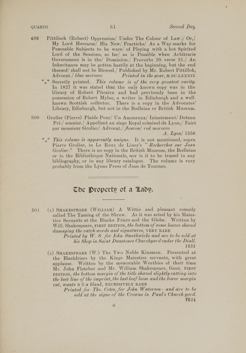 499 Pittiloch (Robert) Oppression/ Under The Colour of Law;/ Or,/ My Lord Hercarse/ His New/ Practicks/ As a Way-marks for Peaceable Subjects to be ware/ of Pleying with a hot Spirited Lord of the Sessions, so far/ as is Possible when Arbitrarie Government is in the/ Dominion./ Proverbs 20. verse 21./ An Inheritance may be gotten hastily at the beginning, but the end thereof/ shall not be Blessed./ Published by Mr. Robert Pittilloh, Advocat./ blue morocco Printed in the year, M.DC.LXXX1X Secretly printed. This volume is of the very greatest rarity. In 1827 it was stated that the only known copy was in the library of Robert Pitcairn and had previously been in the possession of Robert Mylne, a writer in Edinburgh and a well- known Scottish collector. There is a copy in the Advocates’ Library, Edinburgh, but not in the Bodleian or British Museum. 500 Grolier (Pierre) Plaide Pour/ Un Amoureux/ Iniustement/ Detenu Pri-/ sonnier./ Appellant au siege Royal criminel de Lyon,/ Faict par monsieur Grolier/ Advocat./ feuron/ red morocco A. Lyon/ 1556 y* This volume is apparently unique. It is not mentioned, supra Pierre Grolier, in Le Roux de Liney’s “ Recherches sur Jean Grolier.” ‘There is no copy in the British Museum, the Bodleian or in the Bibliotheque Nationale, nor is it to be traced in any bibliography, or in any library catalogue. The volume is very probably from the Lyons Press of Jean de Tournes.   The Property of a Daody. 5OL (1) SHAKESPEARE (WittiAM) A Wittie and pleasant comedy called The Taming of the Shrew. As it was acted by his Maies- ties Seruants at the Blacke Friers and the Globe. Written by Will. Shakespeare, FIRST EDITION, the bottom of some leaves shaved damaging the catch-words and signatures, VERY RARE Printed by W.S. for [ohn Smethwicke and are to be sold at his Shop in Saint Dunstones Churchyard under the Diall. 1631 (2) SHAKESPEARE (W.) The Two Noble Kinsmen. Presented at the Blackfriers by the Kings Majesties servants, with great applause. Written by the memorable Worthies of their time Mr. John Fletcher and Mr. William Shakespeare, Gent. FIRST EDITION, the bottom margin of the title shaved slightly cutting into the last line of the imprint, the last leaf loose and the lower margin cut, wants N2 a blank, EXCESSIVELY RARE Printed for Tho. Cotes, for John Waterson: and are to be sold at the signe of the Crowne in Paul's Church-yard. . 1624 G