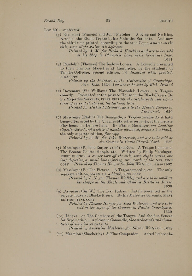 Lot 501—continued. (3) Beaumont (Francis) and John Fletcher. A King and No King. Acted at the Blacke-Fryars by his Maiesties Seruants. And now the third time printed, according to the true Copie, a name on the title, some slight stains, G2 defective Printed by A. M. for Richard Hawkins and are to bee sold at his Shop in Chancerie Lane, neere Serjeants Inne. 1631 (4) Randolph (Thomas) The Iealovs Lovers. A Comedie presented to their gracious Majesties at Cambridge, by the students of Trinitie-Colledge, second edition, 14 damaged when printed, FINE COPY Printed by the Printers to the Universitie of Cambridge. Ann. Dom. 1634 And are to be sold by Rich. Ireland (5) Davenant (Sir William) The Platonick Lovers. A Tragae- comedy. Presented at the private House inthe Black-Fryers, By his Majesties Servants, FIRST EDITION, the catch-words and signa- tures of several ll. shaved, the last leaf loose Printed for Richard Meighen, next to the Middle Temple in Fleetstveet. 1636 (6) Massinger (Philip) The Renegado, a Tragaecomedie As it hath beene often acted by the Queenes Maiesties seruants, at the priuate Play-house in Drurye-Lane. By Philip Massinger, one headline slightly shaved and a letter of another damaged, wants 41 a blank, the only separate edition, fine copy Printed by A. M. for Iohn Waterson, and are to be sold at the Crowne in Pauls Church- Yard. 1630 (7) Massinger (P.) The Emperovr of the Kast. A Tragae-Comoedie. The Scoene Constantinople, ete. Written by Philip Massinger, FIRST EDITION, a corner torn off the title, some slight stains, one leaf defective, a small hole injuring two words of the text, FINE copy Printed by Thomas Harper for lohn Waterson, Anno 1632 (8) Massinger (P.) The Pictvre. A Tragaecomoedie, etc. The only separate edition, wants A 1a blank, FINE COPY Printed by I. N. for Thomas Walkley and are to be sould at his shoppe at the Kagle and Child in Brittains Burse. 1630 (9) Davenant (Sir W.) The Ivst Italian. Lately presented in the private house at Blacke-Friers. By his Maiesties Seruants, FIRST EDITION, FINE COPY Printed by Thomas Harper for Iohn Waterson, and are to be sold at the signe of the Crowne, in Paules Churchyard. 1630 (ro) Lingva: or The Combate of the Tongve, And the fiue Sences for Svperioritie. A pleasant Comoedie, the catch-words and signa- tures of some leaves cut into Printed by Avgvstine Mathewes, for Simon Waterson, 1632 (11) Marmion (Shackerley) A Fine Companion. Acted before the