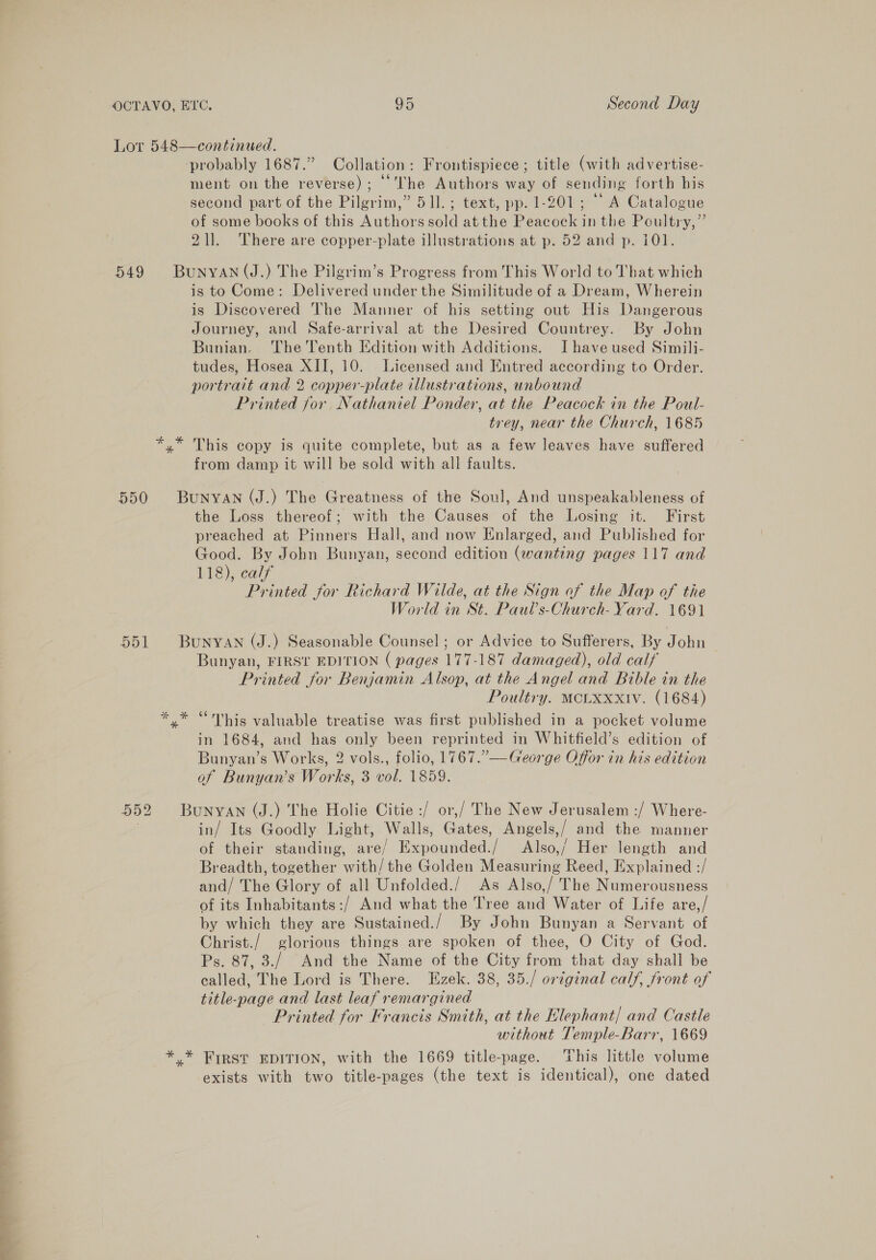 —— probably 1687.” Collation: Frontispiece; title (with advertise- ment on the reverse); ““VThe Authors way of sending forth his second part of the Pilgrim,” 511. ; text, pp. 1-201; “A Catalogue of some books of this Authors sold at the Peacock in the Poultry,” 211. There are copper-plate illustrations at p. 52 and p. i01. Zs as % is to Come: Delivered under the Similitude of a Dream, Wherein is Discovered The Manner of his setting out His Dangerous Journey, and Safe-arrival at the Desired Countrey. By John Bunian. The Tenth Edition with Additions. Ihave used Simili- tudes, Hosea XII, 10. Licensed and Entred according to Order. portrait and 2 copper-plate illustrations, unbound Printed for Nathaniel Ponder, at the Peacock in the Poul- trey, near the Church, 1685 This copy is quite complete, but as a few leaves have suffered from damp it will be sold with all faults. the Loss thereof; with the Causes of the Losing it. First preached at Pinners Hall, and now Enlarged, and Published for Good. By John Bunyan, second edition (wanting pages 117 and 118), calf Printed for Richard Wilde, at the Sign of the Map of the World in St. Paul’s-Church- Yard. 1691 ow * Bunyan, FIRST EDITION ( pages 177-187 damaged), old calf Printed for Benjamin Alsop, at the Angel and Bible in the Poultry. MCLXxxiv. (1684) “This valuable treatise was first published in a pocket volume in 1684, and has only been reprinted in Whitfield’s edition of Bunyan’s Works, 2 vols., folio, 1767.” —George Offor in his edition of Bunyan’s Works, 3 vol. 1859. in/ Its Goodly Light, Walls, Gates, Angels,/ and the manner of their standing, are/ Expounded./ Also,’ Her length and Breadth, together with/the Golden Measuring Reed, Explained :/ and/ The Glory of all Unfolded./ As Also,/ The Numerousness of its Inhabitants :/ And what the Tree and Water of Life are,/ by which they are Sustained./ By John Bunyan a Servant of Ps. 87, 3./ And the Name of the City from that day shall be called, The Lord is There. Ezek. 38, 35./ original calf, front of title-page and last leaf remargined Printed for Francis Smith, at the Elephant/ and Castle without Temple-Barr, 1669 FIRST EDITION, with the 1669 title-page. ‘This little volume exists with two title-pages (the text is identical), one dated