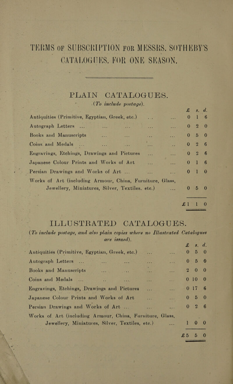 TERMS oF SUBSCRIPTION FoR MESSRS, SOTHEBY'S CATALOGUES, FOR ONE SKASON,  PLAIN CATALOGUES. (To include postage). s. d Antiquities (Primitive, Egyptian, Greek, etc.) i b336 Autograph Letters QO: B20) Books and Manuscripts Oo .5ieO Coins and Medals... QO. 322225 Engravings, Ktchings, Drawings and Pictures Om tae Japanese Colour Prints and Works of Art O Sb ae _ Persian Drawings and Works of Art .. 0-720 Works of Art (including Armour, China, Furniture, Glass, | Jewellery, Miniatures, Silver, Textiles. ete.) 045.6 £1 a) ILLUSTRATED CATALOGUES. (To include postage, and also plain copies where no Illustrated Catalogues are issued). e050. ' Antiquities (Primitive, Kigyptian, Greek, ete.) ; 5.270 Autograph Letters 01°54.0 Books and Manuscripts 2000 Coins and Medals _... 5 ca te is 010 O Engravings, Etchings, Drawings and Pictures 017 6 Japanese Colour Prints and Works of Art 0.455-0 Persian Drawings and Works of Art . : : O42 35 5 Works of Art (including Armour, China, Furniture, Glass, Jewellery, Miniatures, Silver, Textiles, etc.) oh 1 0 O £5. 5.90