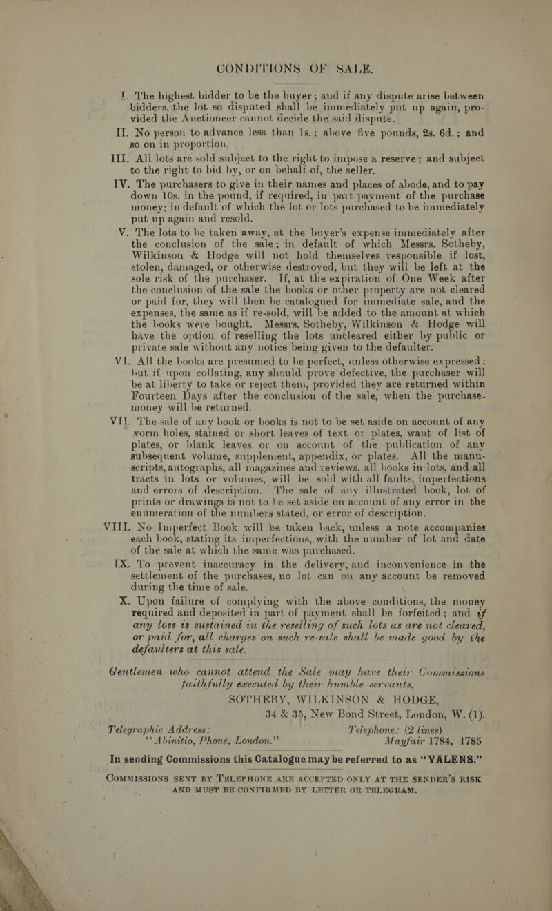 CONDITIONS OF SALE. i. The highest bidder to be the buyer; and if any dispute arise between bidders, the lot so disputed shall be immediately put up again, pro- vided the Auctioneer cannot decide the said dispute. II. No person to advance less than 1s.; above five pounds, 2s. 6d.; and so on in proportion. III. All lots are sold subject to the right to impose a reserve; and subject to the right to bid by, or on behalf of, the seller. IV. The purchasers to give in their names and places of abode, and to pay down 10s. in the pound, if required, in part pavment of the purchase money; in default of which the lot or lots purchased to be immediately put up again and resold. V. The lots to be taken away, at the buyer’s expense immediately after the conclusion of the sale; in default of which Messrs. Sotheby, Wilkinson &amp; Hodge will not hold themselves responsible if lost, stolen, damaged, or otherwise destroyed, but they will be left at the sole risk of the purchaser. If, at the expiration of One Week after the conclusion of the sale the books or anit property are not cleared or paid for, they will then be catalogued for immediate sale, and the expenses, the same as if re-sold, will be added to the amount at which the books were bought. Messrs. Sotheby, Wilkinson &amp; Hodge will have the option of reselling the lots uncleared either by public or private sale without any notice being given to the defaulter. VI. All the books are presumed to he perfect, unless otherwise expressed ; hut if upon collating, any should prove defective, the purchaser will be at liberty to take or reject them, provided they are returned within Fourteen Days after the conclusion of the sale, when the purchase- money will be returned. VI. The sale of any book or books is not to be set aside on account of any vorm holes, stained or short leaves of text or plates, want of list of plates, or blank leaves or on account of the publication of any subsequent volume, supplement, appendix, or plates. All the manu- scripts, autographs, all magazines on reviews, all books in: lots, and all tracts in lots or volumes, will be sold with all faults, imperfections and errors of description. he sale of any illustrated book, lot of prints or drawings is not to he set aside on account of any error in the enumeration of the numbers stated, or error of description. VIII. No Imperfect Book will be taken back, unless a note accompanies each book, stating its imperfections, with the number of lot and date of the sale at which the same was purchased. IX. To prevent inaccuracy in the delivery, and inconvenience in the settlement of the purchases, no lot can on any account be removed during the time of sale. X. Upon faiiure of complying with the above conditions, the money required and deposited in part of payment shall be forfeited; and 1f any loss 18 sustained in the reselling of such lots as are not cleared, or paid for, all charges on such re-sale shall be made good by the defaulters at this sale.  Gentlemen who cannot attend the Sale may have their Commissions faithfully executed by their humble servants, SOTHEBY, WILKINSON &amp; HODGE, 34 &amp; 35, New Bond Street, London, W. (1). Telegraphic Address: Telephone: (2 lines) ** Abinitio, Phone, London.” Mayfair 1784, 1785 In sending Commissions this Catalogue may be referred to as ‘‘ VALENS.”  CoMMISSIONS SENT BY TELEPHONE ARE ACCEPTED ONLY AT THE SENDER’S RISK AND MUST BE CONFIRMED BY LETTER OR TELEGRAM. 