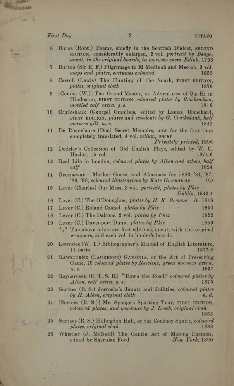 a0) Te aaa ss too RED, 10 11 12 13 14 15 16 14 18 19 20 21 EDITION, considerably enlarged, 2 vol. portrazt by Beugo, uncut, in the original boards, in morocco cases Edinb. 1793 Burton (Sir R. F.) Pilgrimage to El Medinah and Meccah, 3 vol. maps and plates, costumes coloured 1855 Carroll (Lewis) The Hunting of the Snark, FIRST EDITION, plates, original cloth 1876 [Combe (W.)] The Grand Master, or Adventures of Qui Hi in Hindostan, FIRST EDITION, coloured plates by Rowlandson, mottled calf extra, g. é. 1816 Cruikshank (George) Omnibus, edited by Laman Blanchard, FIRST EDITION, plates and woodcuts by G. Cruikshank, half morocco gilt, m. é. 1842 De Roquelaure (Duc) Secret Memoirs, now for the first time completely translated, 4 vol. vellum, uncut Privately printed, 1896 Dodsley’s Collection of Old English Plays, edited by W. C. Hazlitt, 15 vol. 1874-6 Real Life in London, coloured plates by Alken and others, half calf 1824 Greenaway. Mother Goose, and Almanacs for 1883, ’84, ’87, 89, 90, coloured illustrations by Kate Greenaway (6) Lever (Charles) Our Mess, 3 vol. portrait, plates by Phiz Dublin, 1843-4 Lever (C.) The O’Donoghue, plates by H. K. Browne ib. 1845 Lever (C.) Roland Cashel, plates by Phiz 1850 Lever (C.) The Daltons, 2 vol. plates by Phiz 1852 Lever (C.) Davenport Dunn, plates by Phiz 1859 *.* The above 5. lots are first editions, uncut, with the original wrappers, and each vol. in binder’s boards. Lowndes (W. T.) Bibliographer’s Manual of English Literature, 11 parts 1877-8 RAWSTORNE (LAURENCE) GAMONIA, or the Art of Preserving Game, 15 coloured plates by Rawlins, green morocco extra, g. @ 1837 Reynardson (C. 'T..S. B.) “Down the Road,” coloured plates by Alken, calf extra, g. e. 1875 Surtees (R. 8S.) Jorrocks’s Jaunts and Jollities, coloured plates by H. Alken, original cloth n. d. [Surtees (R. S.)] Mr. Sponge’s Sporting Tour, FIRST EDITION, coloured plates, and woodcuts by J. Leech, original cloth 1853 Surtees (R. S.) Hillingdon Hall, or the Cockney Squire, coloured plates, original cloth 1888 Whistler (J. McNeill) The Gentle Art of Making Enemies, edited by Sheridan Ford New York, 1890