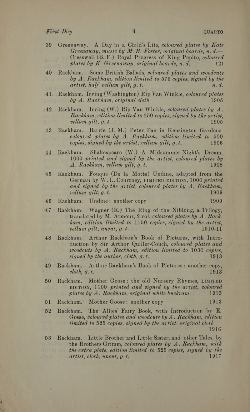 39 Greenaway. A Day in a Child’s Life, coloured plates by Kate Greenaway, music by M. B. Foster, original boards, n. d.— _ Cresswell (B. F.) Royal Progress of King Pepito, coloured plates by K. Greenaway, original boards, n. d. (2) 40 Rackham. Some British Ballads, coloured plates and woodcuts by A. Rackham, edition limited to 575 copies, signed by the artist, half vellum gilt, g. t. n.d. 41, Rackham. Irving (Washington) Rip Van Winkle, coloured plates by A. Rackham, original cloth 1905 42 Rackham. Irving (W.) Rip Van Winkle, coloured plates by A. Rackham, edition limited to 250 copies, signed by the artist, vellum gilt, g. t. 1905 43 Rackham. Barrie (J. M.) Peter Pan in Kensington Gardens coloured plates by A. Rackham, edition limited to 500 copies, signed by the artist, vellum gilt, g. t. 1906 44 Rackham. Shakespeare (W.) A Midsummer-Night’s Dream, 1000 printed and signed by the artist, coloured plates by A. Rackham, vellum gilt, g. t. 1908 45 Rackham. Fouqué (De la Motte) Undine, adapted from the German by W. L. Courtney, LIMITED EDITION, 1000 printed and signed by the artist, coloured plates by A. Rackham, vellum gilt, g. t. 1909 | 46 Rackham. Undine: another copy 1909 47 Rackham. Wagner (R.) The Ring of the Niblung, a Trilogy, translated by M. Armour, 2 vol. coloured plates by A. Rack- ham, edition limited to 1150 copies, signed by the artist, vellum gilt, uncut, g. t. 1910-11 48 Rackham. Arthur Rackham’s Book of Pictures, with Intro- duction by Sir Arthur Quiller-Couch, coloured plates and woodcuts by A. Rackham, edition limited to 1030 copies, signed by the author, cloth, g. t. 1913 49 Rackham. Arthur Rackham’s Book of Pictures: another copy, | cloth, g. t. 1913 50 Rackham. Mother Goose: the old Nursery Rhymes, LIMITED EDITION, 1100 printed and signed by the artist, coloured plates by A. Rackham, original white buckram 1913 51 Rackham. Mother Goose: another copy 1913 52 Rackham. The Allies’ Fairy Book, with Introduction by E. Gosse, coloured plates and woodcuts by A. Rackham, edition limited to 525 copies, signed by the artist. original cloth ; 1916 53 Rackham. Little Brother and Little Sister, and other Tales, by the Brothers Grimm, coloured plates by A. Rackham, with the extra plate, edition limited to 525 copies, signed by the artist, cloth, uncut, g.t. | 1917