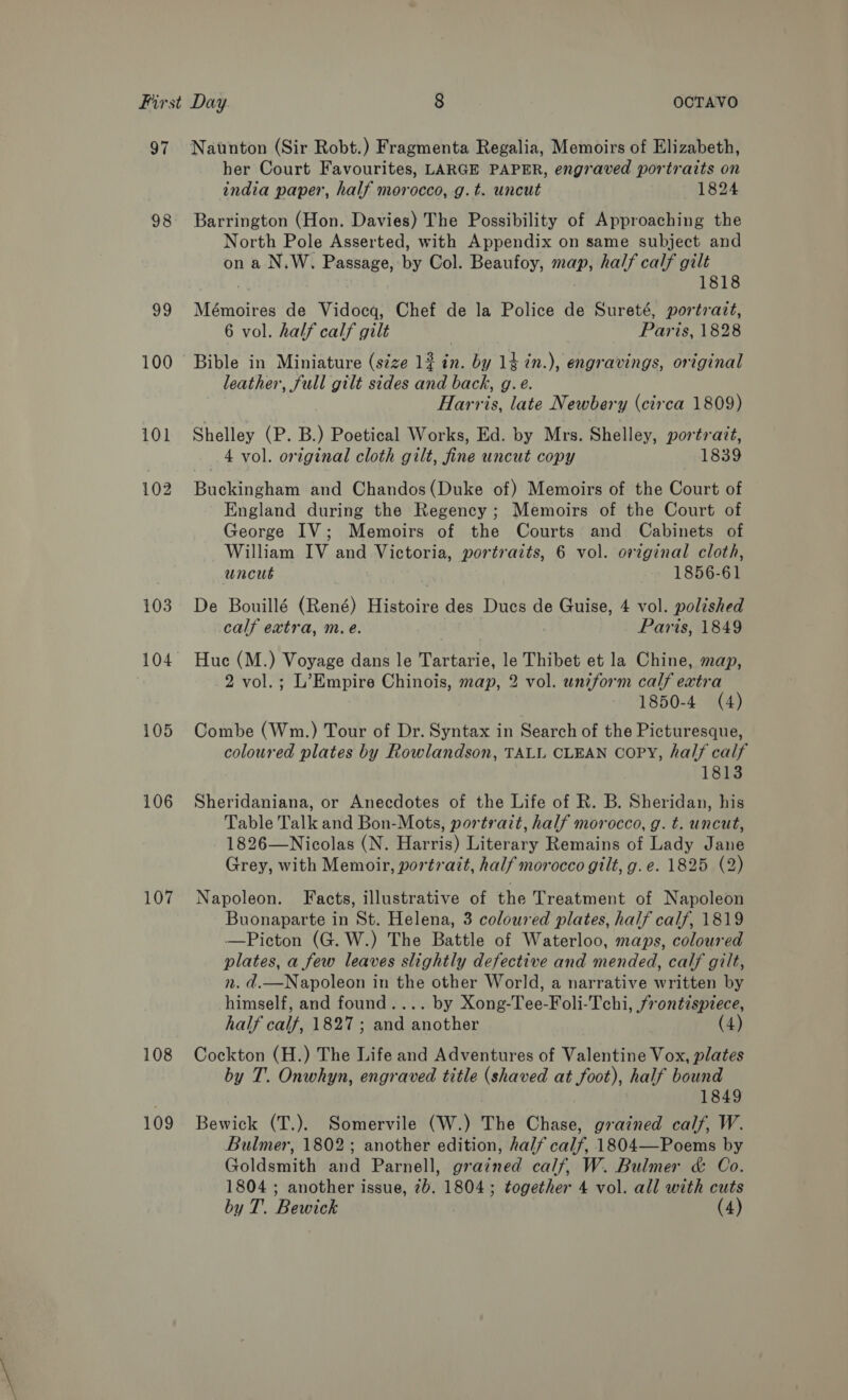 98 Sh) 100 102 103 105 106 107 108 109 her Court Favourites, LARGE PAPER, engraved portraits on india paper, half morocco, g.t. uncut 1824 Barrington (Hon. Davies) The Possibility of Approaching the North Pole Asserted, with Appendix on same subject and on a N.W. Passage, by Col. Beaufoy, map, half calf gilt | 1818 Mémoires de Vidocq, Chef de la Police de Sureté, portrazt, 6 vol. half calf gilt Paris, 1828 Bible in Miniature (szze 1? in. by 14 7n.), engravings, original leather, full gilt sides and back, g.e. Harris, late Newbery (circa 1809) Shelley (P. B.) Poetical Works, Ed. by Mrs. Shelley, portrait, 4 vol. original cloth gilt, fine uncut copy 1839 Buckingham and Chandos (Duke of) Memoirs of the Court of England during the Regency ; Memoirs of the Court of George IV; Memoirs of the Courts and Cabinets of William IV and Victoria, portraits, 6 vol. original cloth, uncut 1856-61 De Bouillé (René) Histoire des Ducs de Guise, 4 vol. polished calf extra, m.e. Paris, 1849 Huc (M.) Voyage dans le Tartarie, le Thibet et la Chine, map, 2 vol.; L’Empire Chinois, map, 2 vol. uniform calf extra 1850-4 (4) Combe (Wm.) Tour of Dr. Syntax in Search of the Picturesque, coloured plates by Rowlandson, TALL CLEAN COPY, hal/ calf 1813 Sheridaniana, or Anecdotes of the Life of R. B. Sheridan, his Table Talk and Bon-Mots, portrazt, half morocco, g. t. uncut, 1826—Nicolas (N. Harris) Literary Remains of Lady Jane Grey, with Memoir, portrait, half morocco gilt, g.e. 1825 (2) Napoleon. Facts, illustrative of the Treatment of Napoleon Buonaparte in St. Helena, 3 coloured plates, half calf, 1819 —Picton (G.W.) The Battle of Waterloo, maps, coloured plates, a few leaves slightly defective and mended, calf gilt, n. d.—Napoleon in the other World, a narrative written by himself, and found.... by Xong-Tee-Foli-Tchi, frontispiece, half calf, 1827 ; and another (4) Cockton (H.) The Life and Adventures of Valentine Vox, plates by T. Onwhyn, engraved title (shaved at foot), half bound 1849 Bewick (T.). Somervile (W.) The Chase, grained calf, W. Bulmer, 1802; another edition, half calf, 1804—Poems by Goldsmith and Parnell, grained calf, W. Bulmer &amp; Co. 1804 ; another issue, 2b. 1804; together 4 vol. all with cuts