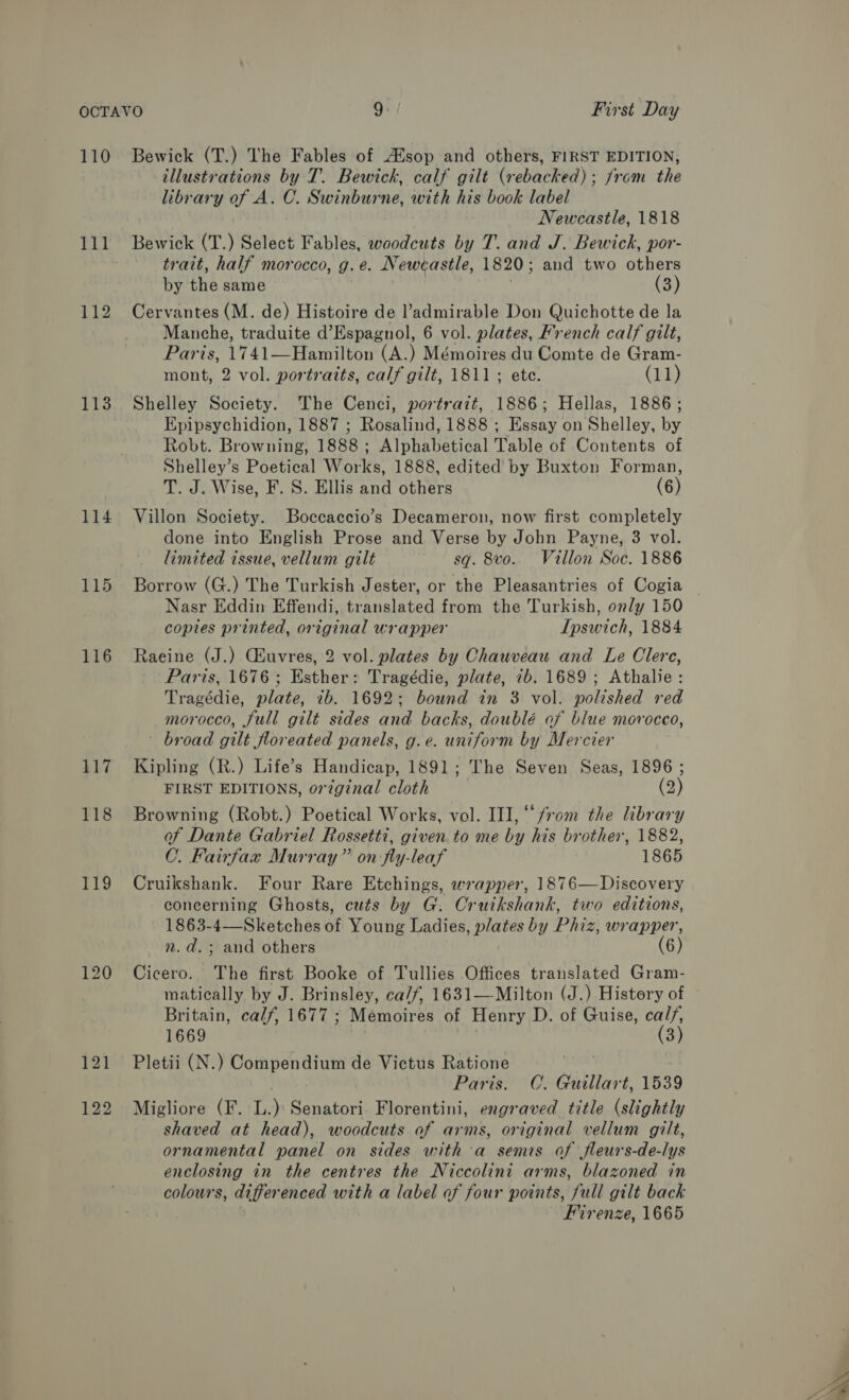 110 111 113 114 115 116 117 118 119 120 Bewick (T.) The Fables of Aisop and others, FIRST EDITION, illustrations by T. Bewick, calf gilt (rebacked); from the library of A. C. Swinburne, with his book label Newcastle, 1818 Bewick (T.) Select Fables, woodcuts by T. and J. Bewick, por- trait, half morocco, g.e. Newcastle, 1820; and two others by the same | : (3) Cervantes (M. de) Histoire de l’admirable Don Quichotte de la Manche, traduite d’Espagnol, 6 vol. plates, French calf gilt, Paris, 1741—Hamilton (A.) Mémoires du Comte de Gram- mont, 2 vol. portraits, calf gilt, 1811; ete. (11) Shelley Society. The Cenci, portrazt, 1886; Hellas, 1886; Epipsychidion, 1887 ; Rosalind, 1888 ; Essay on Shelley, by Robt. Browning, 1888 ; Alphabetical Table of Contents of Shelley’s Poetical Works, 1888, edited by Buxton Forman, T. J. Wise, F. S. Ellis and others (6) Villon Society. Boccaccio’s Decameron, now first completely done into English Prose and Verse by John Payne, 3 vol. limited issue, vellum gilt sq. 8vo.. Villon Soc. 1886 Borrow (G.) The Turkish Jester, or the Pleasantries of Cogia copies printed, original wrapper Ipswich, 1884 Raeine (J.) Giuvres, 2 vol. plates by Chauveau and Le Clere, Paris, 1676; Esther: Tragédie, plate, 7b. 1689; Athalie: Tragédie, plate, 7b. 1692; bound in 3 vol. polished red morocco, full gilt sides and backs, doublé of blue morocco, broad gilt floreated panels, g.e. uniform by Mercier Kipling (R.) Life’s Handicap, 1891; The Seven Seas, 1896 ; FIRST EDITIONS, orzginal cloth (2) Browning (Robt.) Poetical Works, vol. III, “from the library of Dante Gabriel Rossetti, given to me by his brother, 1882, C. Fairfax Murray” on -fly-leaf 1865 Cruikshank. Four Rare Etchings, wrapper, 1876—Discovery concerning Ghosts, cuts by G. Cruikshank, two editions, 1863-4—Sketches of Young Ladies, plates by Phiz, wrapper, n.d. ; and others (6) Cicero. The first Booke of Tullies Offices translated Gram- matically by J. Brinsley, ca/f, 1631—-Milton (J.) History of Britain, calf, 1677 ; Mémoires of Henry D. of Guise, cal/, 1669 (3) Pletii (N.) Compendium de Victus Ratione Paris. C. Guillart, 1539 Migliore (F. L.) Senatori. Florentini, engraved title (slightly shaved at head), woodcuts of arms, original vellum gilt, ornamental panel on sides with a semis of fleurs-de-lys enclosing in the centres the Niccolini arms, blazoned in colours, differenced with a label af four points, full gilt back Firenze, 1665