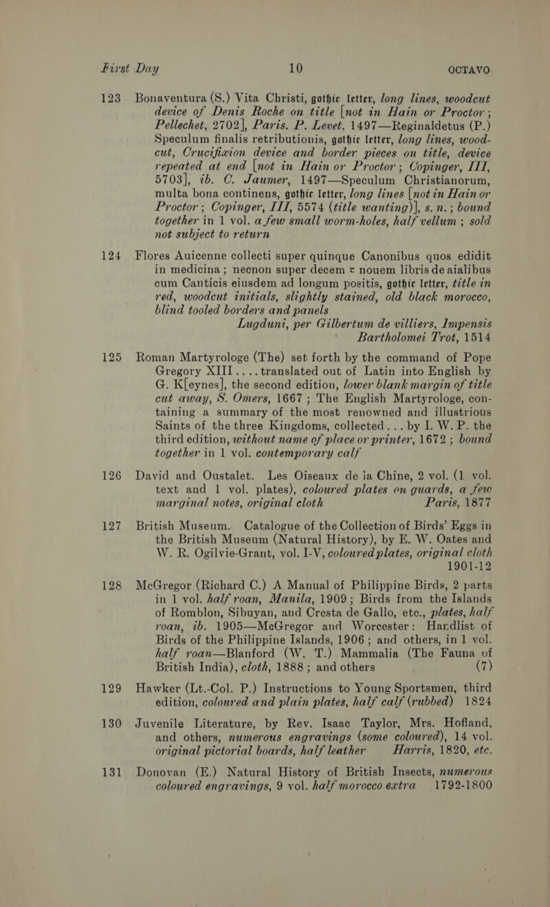 123 124 125 128 129 130 131 Bonaventura (S.) Vita Christi, gothic letter, Jong lines, woodcut device of Denis Roche on title [not in Hain or Proctor ; Pellechet, 2702], Paris. P. Levet. 1497—Reginaldetus (P.) Speculum finalis retributionis, gothic letter, long lines, wood- cut, Crucifiaion device and border pieces on title, device repeated at end [not in Hain or Proctor; Copinger, ITT, 5703], 7b. C. Jaumer, 1497—Speculum Christianorum, multa bona continens, gothic letter, long lines [not in Hain or Proctor; Copinger, IIT, 5574 (title wanting)|, s. n.; bound together in 1 vol. a few small worm-holes, half vellum ; sold not subject to return Flores Auicenne collecti super quinque Canonibus quos edidit in medicina ; necnon super decem = nouem libris de aialibus cum Canticis eiusdem ad longum positis, gothic letter, ttle in red, woodcut initials, slightly stained, old black morocco, blind tooled borders and panels Lugduni, per Gilbertum de villiers, Impensis Bartholomei Trot, 1514 Roman Martyrologe (The) set forth by the command of Pope Gregory XIII ....translated out of Latin into English by G. Kleynes], the second edition, lower blank margin of title cut away, S. Omers, 1667 ; The English Martyrologe, con- taining a summary of the most renowned and illustrious Saints of the three Kingdoms, collected... by I. W. P. the third edition, without name of place or printer, 1672 ; bound together in 1 vol. contemporary calf David and Oustalet. Les Oiseaux de ia Chine, 2 vol. (1 vol. text and 1 vol. plates), coloured plates on guards, a few marginal notes, original cloth Paris, 1877 British Museum. Catalogue of the Collection of Birds’ Eggs in the British Museum (Natural History), by E. W. Oates and W. R. Ogilvie-Grant, vol. I-V, coloured plates, original cloth 1901-12 McGregor (Richard C.) A Manual of Philippine Birds, 2 parts in 1 vol. half roan, Manila, 1909; Birds from the Islands of Romblon, Sibuyan, and Cresta de Gallo, etc., plates, half roan, ib. 1905—McGregor and Worcester: Hardlist of Birds of the Philippine Islands, 1906; and others, in 1 vol. half roan—Blanford (W. T.) Mammalia (The Fauna vf British India), cloth, 1888; and others (7) Hawker (Lt.-Col. P.) Instructions to Young Sportsmen, third edition, coloured and plain plates, half calf (rubbed) 1824 Juvenile Literature, by Rev. Isaac Taylor, Mrs. Hofland, and others, numerous engravings (some coloured), 14 vol. original pictorial boards, half leather Harris, 1820, etc. Donovan (E.) Natural History of British Insects, numerous coloured engravings, 9 vol. half morocco extra 1792-1800