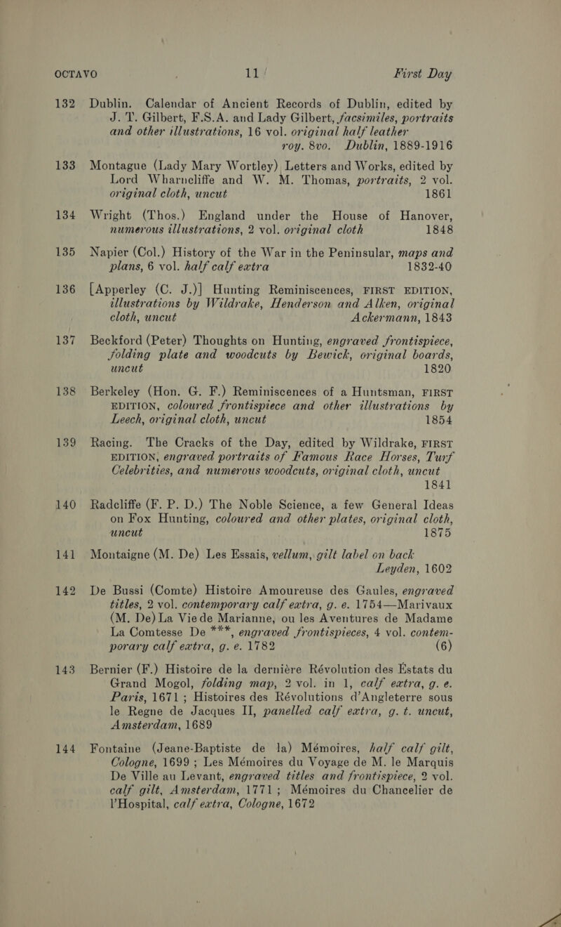 132 133 134 135 136 137 138 139 140 143 144 Dublin. Calendar of Ancient Records of Dublin, edited by J.T. Gilbert, F.S.A. and Lady Gilbert, facsimiles, portraits and other illustrations, 16 vol. original half leather roy. 8vo. Dublin, 1889-1916 Montague (Lady Mary Wortley), Letters and Works, edited by Lord Wharncliffe and W. M. Thomas, portraits, 2 vol. original cloth, uncut 1861 Wright (Thos.) England under the House of Hanover, numerous illustrations, 2 vol. original cloth 1848 Napier (Col.) History of the War in the Peninsular, maps and plans, 6 vol. half calf extra 1832-40 [Apperley (C. J.)] Hunting Reminiscences, FIRST EDITION, illustrations by Wildrake, Henderson and Alken, original cloth, uncut Ackermann, 1843 Beckford (Peter) Thoughts on Hunting, engraved frontispiece, Solding plate and woodcuts by Bewick, original boards, uncut 1820 Berkeley (Hon. G. F.) Reminiscences of a Huntsman, FIRST EDITION, coloured frontispiece and other illustrations by Leech, original cloth, uncut 1854 Racing. The Cracks of the Day, edited by Wildrake, FIRST EDITION, engraved portraits of Famous Race Horses, Turf Celebrities, and numerous woodcuts, original cloth, uncut 1841 Radcliffe (F. P. D.) The Noble Science, a few General Ideas on Fox Hunting, coloured and other plates, original cloth, uncut 1875 Montaigne (M. De) Les Essais, vellum, gilt label on back Leyden, 1602 De Bussi (Comte) Histoire Amoureuse des Gaules, engraved titles, 2 vol. contemporary calf extra, g. e. 1754—Marivaux (M. De) La Viede Marianne, ou les Aventures de Madame La Comtesse De ***, engraved frontispieces, 4 vol. contem- porary calf extra, g. e. 1782 (6) Bernier (F.) Histoire de la derniére Révolution des Estats du Grand Mogol, folding map, 2 vol. in 1, calf extra, g. e. Paris, 1671 ; Histoires des Révolutions d’Angleterre sous le Regne de Jacques II, panelled calf extra, g. t. uncut, Amsterdam, 1689 Fontaine (Jeane-Baptiste de la) Mémoires, half calf gilt, Cologne, 1699 ; Les Mémoires du Voyage de M. le Marquis De Ville au Levant, engraved titles and frontispiece, 2 vol. calf gilt, Amsterdam, 1771; Mémoires du Chancelier de VHospital, calf extra, Cologne, 1672