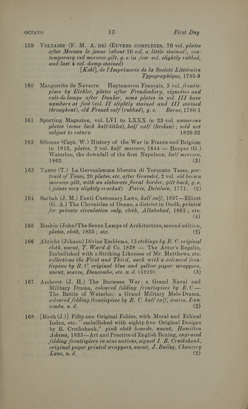 160 161 162 163 164 165 166 167 168 after Moreau le jeune (about 20 vol. a little stained), con- temporary red morocco gilt, g.e.(a jew vol. slightly rubbed, and last 4 vol. damp-stained) [Kehl], de V Imprimerie de la Société Littéraire Typographique, 1785-9 Marguerite de Navarre. Heptameron Francais, 3 vol. /rontis- piece by Kichler, plates after Freudenberg, vignettes and culs-de-lampe after Dunker, some plates in vol. IIT have numbers at foot (vol. II slightly stained and ILI stained throughout), old French calf (rubbed), g.e. Berne,1780-1 Sporting Magazine, vol. LVI to LXXX in 23 vol. numerous plates (some lack half-titles), half calf (broken) ; sold not subject to return 1820-32 Siborne (Capt. W.) History of the War in France and Belgium in 1815, plates, 2 vol. half morocco, 1844 — Hooper (G.) Waterloo, the downfall of the first Napoleon, ha// morccco, 1862 (3) Tasso (T.) La Gerusalemme liberata di Torquato Tasso, por- tratt of Tasso, 20 plates, etc. after Gravelot, 2 vol. old brown morocco gilt, with an elaborate floral border, gilt back, g.e. (joints very slightly cracked) Paris, Delalain, 1771. (2) Sarbah (J. M.) Fanti Customary Laws, half calf, 1897—Hlliott (G. A.) The Chronicles of Oonao, a district in Oudh, printed Jor private circulation only, cloth, Allahabad, 1862; etc. (4) Ruskin (John) The Seven Lamps of Architecture, second edition, plates, cloth, 1855; ete. | (2) Abricht (Johann) Divine Emblems, 13 etchings by R. C. original cloth, uncut, T. Ward &amp; Co. 1838 — The Actor’s Regalio, Embellished with a Striking Likeness of Mr. Matthews, ete. collections the First and Third, each with a coloured jron- tispiece by R.C. original blue and yellow paper wrappers, uncut, scarce, Duncombe, etc. n.d. (1819) Amherst (J. H.) The Burmese War: a Grand Naval and Military Drama, coloured folding frontispiece by RK. C.— The Battle of Waterloo: a Grand Military Melo-Drama, coloured folding frontispiece by R. C. half calf, scarce, Dun- combe, n. d. (2) [Birch (J.)] Fifty-one Original Fables, with Moral and Ethical Index, etc. “embellished with eighty-five Original Designs by R. Cruikshank,” pink cloth boards, uneut, Hamilton Adams, 1833—Art and Practice of English Boxing, engraved folding frontispiece in nine sections, signed I. R. Cruikshank, original paper printed wrappers, uncut, J. Bailey, Chancery Lane, n. d. (2)