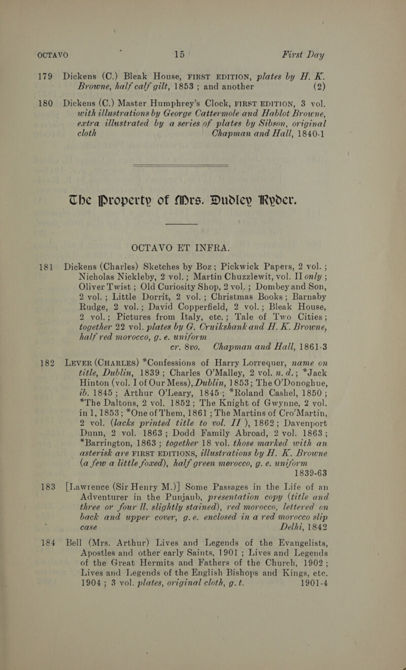 179 Dickens (C.) Bleak House, FIRST EDITION, plates by H. K. Browne, half calf gilt, 1853 ; and another (9 180 Dickens (C.) Master Humphrey’s Clock, FIRST EDITION, 3 vol. with illustrations by George Cattermole and Hablot Browne, extra illustrated by a series of plates by Sibson, original cloth Chapman and Hall, 1840-1   The Property of Mrs. Dudley MRyoer. OCTAVO ET INFRA. 181 Dickens (Charles) Sketches by Boz; Pickwick Papers, 2 vol. ; Nicholas Nickleby, 2 vol.; Martin Chuzzlewit, vol. II only - ; Oliver Twist ; Old Curiosity Shop, 2 vol. ; Dombey and Son, 2 vol. ; Little Dorrit, 2 vol. ; Ghnistuaas Books ; Racnaby Rudge, 2 vol.; David Copperfield, 2 vol.; Bleak House, 2 vol.; Pictures from Italy, ete.; Tale of Two Cities; together 22 vol. plates by G. Cruikshank and H. K. Browne, half red morocco, g. e. uniform er. 8vo. Chapman and Hall, 1861-3 182 Lever (CHARLES) *Confessions of Harry Lorrequer, name on | title, Dublin, 1839; Charles O’Malley, 2 vol. 2.d.; *Jack Hinton (vol. I of Our Mess), Dublin, 1853; The O’Donoghue, ib. 1845; Arthur O’Leary, 1845; *Roland Cashel, 1850 ; *The Daltons, 2 vol. 1852; The Knight of Gwynne, 2 vol. in 1, 1853; *One of Them, 1861 ; The Martins of Cro’Martin, 2 vol. (lacks printed title to vol. IJ ), 1862; Davenport Dunn, 2 vol. 1863; Dodd Family Abroad, 2 vol. 1863; *Barrington, 1863 ; together 18 vol. those marked with an asterisk are FIRST EDITIONS, tllustrations by H. K. Browne (a few a little fowed), half green morocco, g. e. uniform 1839-63 183 [Lawrence (Sir Henry M.)] Some Passages in the Life of an Adventurer in the Punjaub, presentation copy (title and three or four ll. slightly stained), red morocco, lettered on back and upper cover, g.e. enclosed in a red morocco slip case Delhi, 1842 184 Bell (Mrs. Arthur) Lives and Legends of the Evangelists, Apostles and other early Saints, 1901 ; Lives and Legends of the Great Hermits and Fathers of the Church, 1902; Lives and Legends of the English Bishops and Kings, ete. 1904; 3 vol. plates, original cloth, g. t. 1901-4