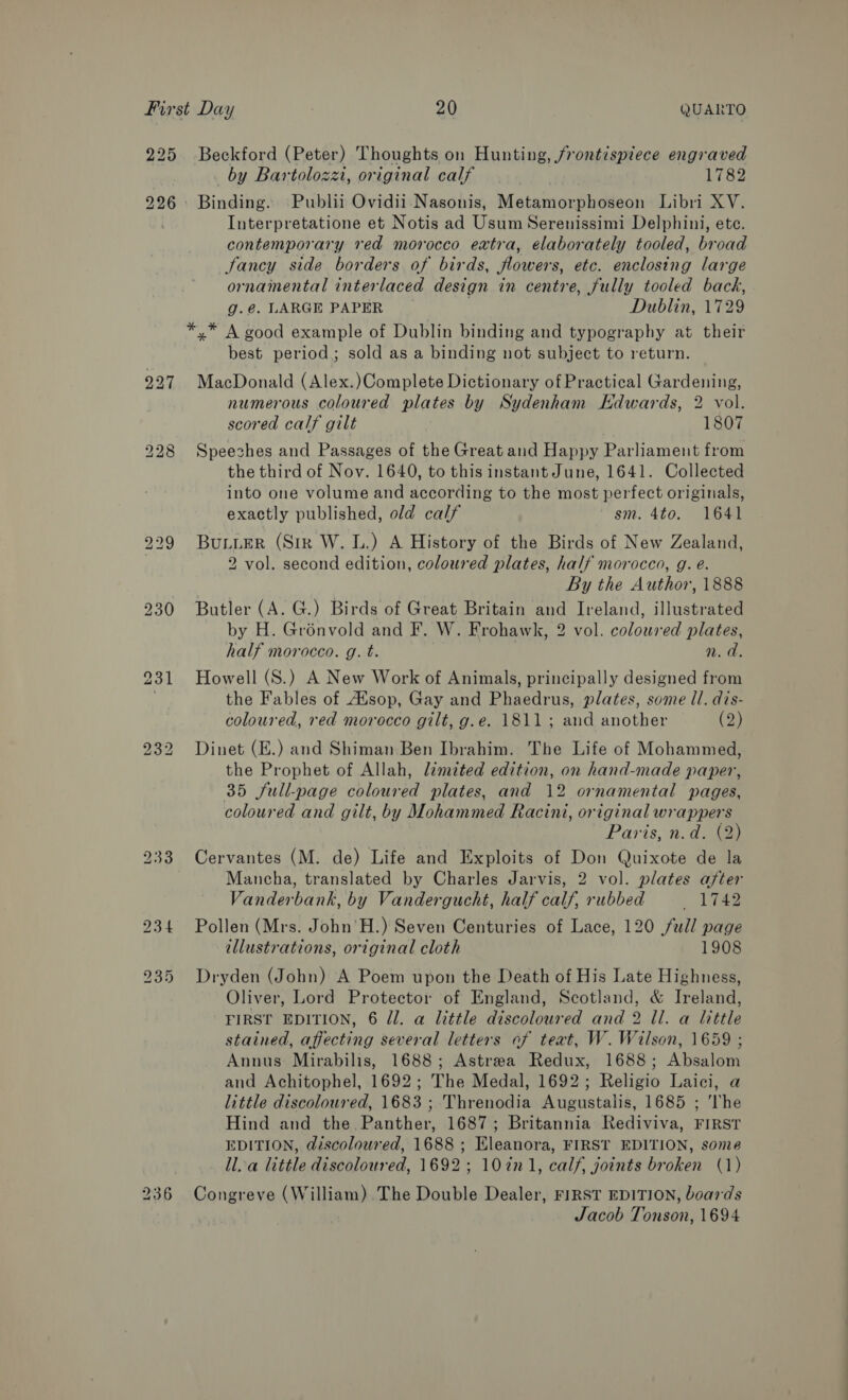 225 226 bo w bo bo SN) or 236 Beckford (Peter) Thoughts on Hunting, /rontispiece engraved by Bartolozzi, original calf 1782 Binding. Publii Ovidii Nasonis, Metamorphoseon Libri XV. Interpretatione et Notis ad Usum Serenissimi Delphini, ete. contemporary red morocco extra, elaborately tooled, broad Jancy side borders of birds, flowers, etc. enclosing large ornamental interlaced design in centre, fully tooled back, g.@. LARGE PAPER Dublin, 1729 best period; sold as a binding not subject to return. MacDonald (Alex.)Complete Dictionary of Practical Gardening, numerous coloured plates by Sydenham Edwards, 2 vol. scored calf gilt 1807 Speeches and Passages of the Great and Happy Parliament from the third of Nov. 1640, to this instant June, 1641. Collected into one volume and according to the most perfect originals, exactly published, old calf sm. 4to. 1641 BuLter (Sir W. 1.) A History of the Birds of New Zealand, 2 vol. second edition, coloured plates, half morocco, g. é. By the Author, 1888 Butler (A. G.) Birds of Great Britain and Ireland, illustrated by H. Grénvold and F. W. Frohawk, 2 vol. coloured plates, half morocco. g. t. n.d. Howell (S.) A New Work of Animals, principally designed from the Fables of Asop, Gay and Phaedrus, plates, some ll. dis- coloured, red morocco gilt, g.e. 1811; and another (2) Dinet (E.) and Shiman Ben Ibrahim. The Life of Mohammed, the Prophet of Allah, limited edition, on hand-made paper, 35 full-page coloured plates, and 12 ornamental pages, coloured and gilt, by Mohammed Racini, original wrappers Paris, n.d. (2) Cervantes (M. de) Life and Exploits of Don Quixote de la Mancha, translated by Charles Jarvis, 2 vol. plates after Vanderbank, by Vandergucht, half calf, rubbed ee Pollen (Mrs. John’H.) Seven Centuries of Lace, 120 full page illustrations, original cloth 1908 Dryden (John) A Poem upon the Death of His Late Highness, Oliver, Lord Protector of England, Scotland, &amp; Ireland, FIRST EDITION, 6 Jl. a little discoloured and 2 ll. a little stained, affecting several letters of teat, W. Wilson, 1659 ; Annus Mirabilis, 1688; Astrea Redux, 1688; Absalom and Achitophel, 1692; The Medal, 1692; Religio Laici, a little discoloured, 1683 ; Threnodia Augustalis, 1685 ; The Hind and the Panther, 1687; Britannia Rediviva, FIRST EDITION, @iscolowred, 1688 ; Eleanora, FIRST EDITION, some ll. a little discoloured, 1692; 10in1, calf, joints broken (1) Congreve (William) .The Double Dealer, FIRST EDITION, boards Jacob Tonson, 1694