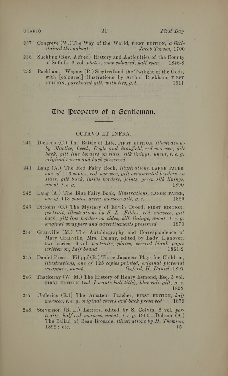 237 Congreve (W.)The Way of the World, FIRST EDITION, a little stained throughout Jacob Tonson, 1700 238 Suckling (Rev. Alfred) History and. Antiquities of the County of Suffolk, 2 vol. plates, some coloured, half roan 1846-8 239 Rackham. Wagner (R.) Siegfred|and the Twilight of the Gods, with [coloured] illustrations by Arthur Rackham, FIRST EDITION, parchment gilt, with ties, g.t. | 1911   The Property of a Gentleman. OCTAVO ET INFRA. 240 Dickens (C.) The Battle of Life, First EDITION, @llustration « by Maclise, Leech, Doyle and Stanfield, red morocco, gilt back, gilt line borders on sides, silk linings, uncut, t. e. g. original covers and back preserved 241 Lang (A.) The Red Fairy Book, illustrations, LARGE PAPER, one of 113 copies, red morocco, gilt ornamental borders on sides, gilt back, inside borders, joints, green silk linings, uncut, t.é.g. 1890 242 Lang (A.) The Blue Fairy Book, illustrations, LARGE PAPER, one of 113 copies, green morocco gilt, g.e. 1889 243 Dickens (C.) The Mystery of Edwin Drood, FIRST EDITION, portrait, illustrations by S. L. Fildes, red morocco, gilt back, gilt line borders on sides, silk linings, uncut, t. €. g. original wrappers and advertisements preserved 1870 244 Granville (M.) The Autobiography and Correspondence of Mary Granville, Mrs. Delany, edited by Lady Llanover, two series, 6 vol. portraits, plates, several blank pages written on, half bound 1861-2 245 Daniel Press. Filippi (R.) Three Japanese Plays for Children, illustrations, one of 125 copies printed, original pictorial wrappers, uncut Oxford, H. Daniel, 1897 246 Thackeray (W. M.) The History of Henry Esmond, Esq. 3 vol. FIRST EDITION (vol. I wants half-title), blue calf gilt, g. e. 1852 247 [Jefferies (R.)] The Amateur Poacher, FIRST EDITION, ha// morocco, t.e. g. original covers and back preserved 1879 248 Stevenson (R. L.) Letters, edited by S. Colvin, 2 vol. por- traits, half red morocco, uncut, t. e.g. 1900—Dobson (A.) The Ballad of Beau Brocade, illustrations by H. Thomson, 1892; ete. (5