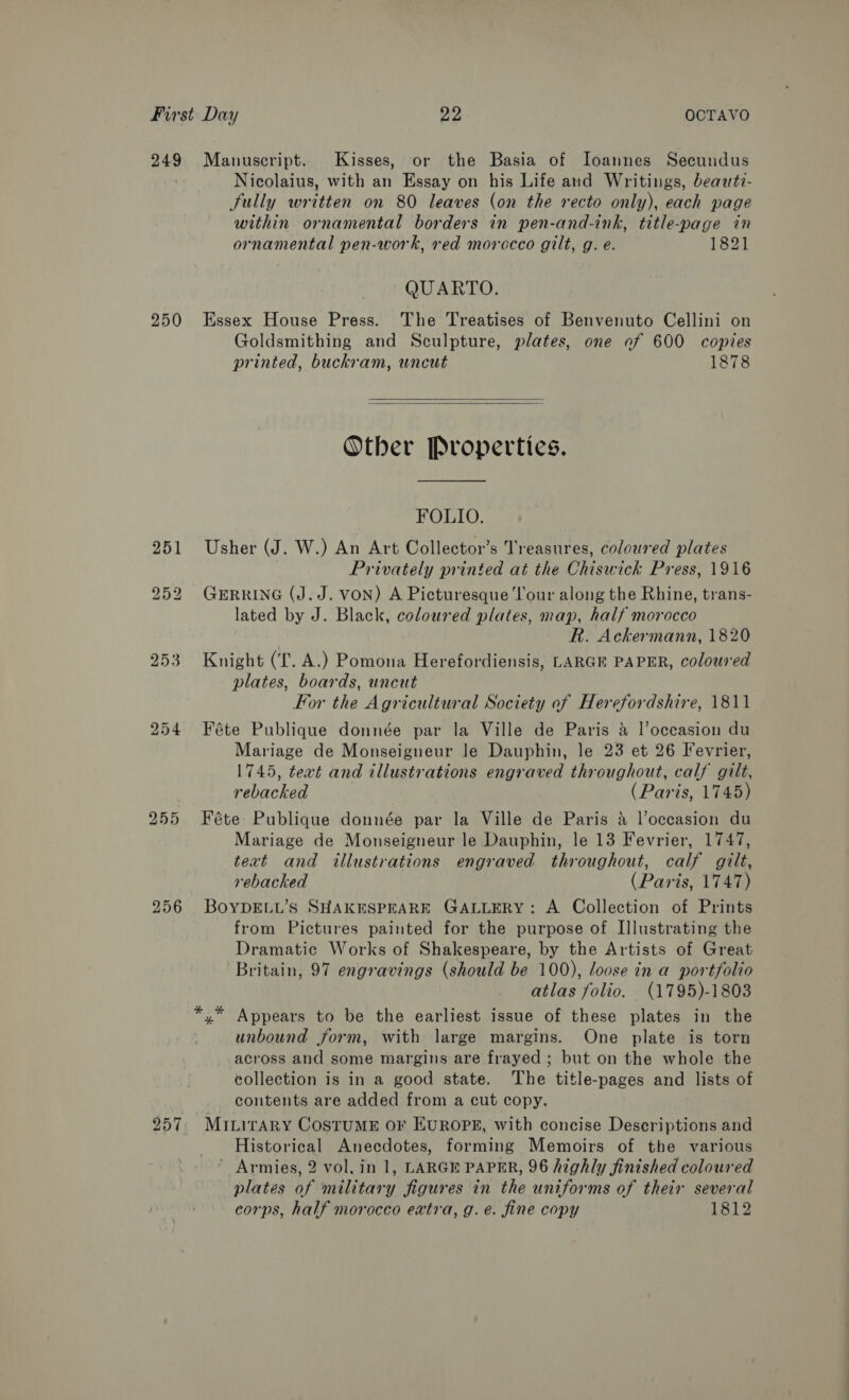249 Manuscript. Kisses, or the Basia of Ioanunes Secundus Nicolaius, with an Essay on his Life and Writings, beawtz- Sully written on 80 leaves (on the recto only), each page within ornamental borders in pen-and-ink, title-page in ornamental pen-work, red morocco gilt, g. e. 1821 QUARTO. 250 Essex House Press. The Treatises of Benvenuto Cellini on Goldsmithing and Sculpture, plates, one of 600 copies printed, buckram, wneut 1878   Other Properties. FOLIO. 251 Usher (J. W.) An Art Collector’s Treasures, coloured plates Privately printed at the Chiswick Press, 1916 252 GERRING (J.J. VON) A Picturesque ‘l’our along the Rhine, trans- lated by J. Black, coloured plates, map, half morocco R. Ackermann, 1820 253 Knight (fT. A.) Pomona Herefordiensis, LARGE PAPER, coloured plates, boards, uncut For the Agricultural Society of Herefordshire, 1811 254 Féte Publique donnée par la Ville de Paris &amp; l’occasion du Mariage de Monseigneur le Dauphin, le 23 et 26 Fevrier, 1745, text and illustrations engraved throughout, calf gilt, rebacked (Paris, 1745) 255 FKéte Publique donnée par la Ville de Paris 4 l’occasion du Mariage de Monseigneur le Dauphin, le 13 Fevrier, 1747, text and illustrations engraved throughout, calf gilt, rebacked (Paris, 1747) 256 BOYDELL’S SHAKESPEARE GALLERY: A Collection of Prints from Pictures painted for the purpose of Illustrating the Dramatic Works of Shakespeare, by the Artists of Great Britain, 97 engravings (should be 100), loose in a portfolio atlas folio. (1795)-1803 yx” Appears to be the earliest issue of these plates in the unbound form, with large margins. One plate is torn across and some margins are frayed ; but on the whole the collection is in a good state. The title-pages and lists of contents are added from a cut copy. 257 Minirary CosTtuME oF EUROPE, with concise Descriptions and Historical Anecdotes, forming Memoirs of the various ' Armies, 2 vol, in 1, LARGE PAPER, 96 highly finished coloured plates of military figures in the uniforms of their several corps, half morocco extra, g.e. fine copy 1812