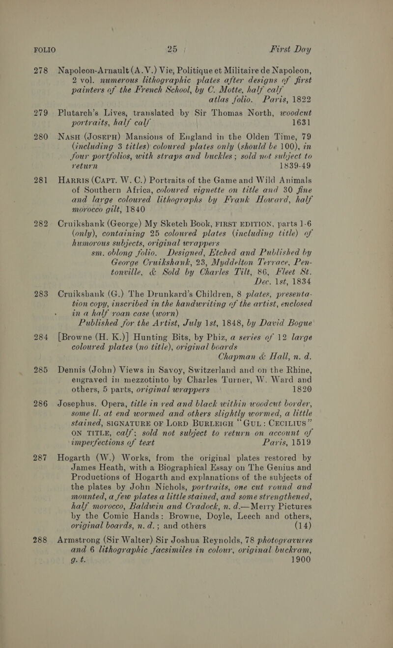 278 Napoleon-Arnault(A.V.) Vie, Politique et Militaire de Napoleon, 2 vol. numerous lithographic plates after designs of first painters of the French School, by C. Motte, half calf atlas folio. Paris, 1822 279 Plutarch’s Lives, translated by Sir Thomas North, woodcut portraits, half calf | 1631 280 Nasu (JosepH) Mansions of England in the Olden Time, 79 (including 3 titles) coloured plates only (should be 100), in Sour portfolios, with straps and buckles; sold not subject to return 1839-49 281 Harris (Capt. W.C.) Portraits of the Game and Wild Animals of Southern Africa, coloured vignette on title and 30 fine and large coloured lithographs by Frank Howard, half morocco gilt, 1840 282. Cruikshank (George) My Sketch Book, FIRST EDITION, parts 1-6 (only), containing 25 coloured plates (including title) of humorous subjects, original wrappers sm. oblong folio. Designed, Etched and Published by George Cruikshank, 23, Myddelton Terrace, Pen- tonville, &amp; Sold bay ie les Tilt, 86, Fleet St. Dec, 1st, 1834 283 Cruikshank (G.) The Drunkard’s Children, 8 plates, presenta- tion copy, inscribed in the handwriting of the artist, enclosed in a half roan case (worn) Published for the Artist, July 1st, 1848, by David Bogue 284 [Browne (H. K.)] Hunting Bits, by Phiz, a series of 12 large coloured plates (no title), original boards Chapman &amp; Hall, n. d. 285 Dennis (John) Views in Savoy, Switzerland and on the Rhine, engraved in mezzotinto by Charles Turner, W. Ward and others, 5 parts, original wrappers 1820 286 Josephus. Opera, title in ved and black within woodcut border, some ll. at end wormed and others slightly wormed, a little stained, SIGNATURE OF LorD BURLEIGH “GUL: CECILIUS” ON TITLE, calf; sold not subject to return on account of imperfections of teat Paris, 1519 287 Hogarth (W.) Works, from the original plates restored by James Heath, with a Biographical Essay on The Genius and Productions of Hogarth and explanations of the subjects of the plates by John Nichols, portratts, one cut round and mounted, a few plates a little stained, and some strengthened, half morocco, Baldwin and Cradock, n. d.—Merry Pictures by the Comic Hands: Browne, Doyle, Leech and others, original boards, n. d.; and others (14) 288 Armstrong (Sir Walter) Sir Joshua Reynolds, 78 photogravures and 6 lithographic facsimiles in colour, original buckram, g. t. 1900