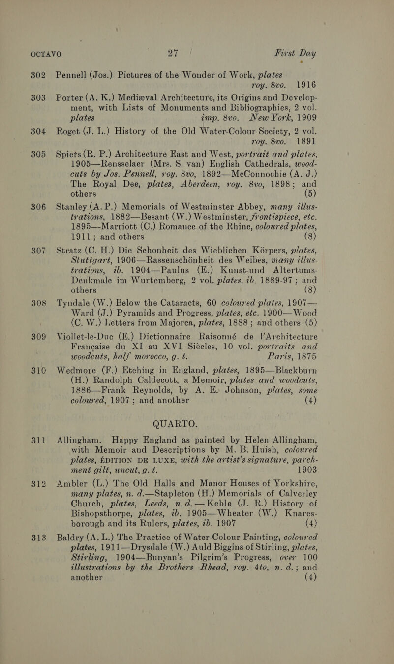 302 303 304 305 306 308 309 310 313 Pennell (Jos.) Pictures of the Wonder of Work, plates roy. 8vo. 1916 Porter (A. K.) Medieval Architecture, its Origins and Develop- ment, with Lists of Monuments and Bibliographies, 2 vol. plates imp. 8vo. New York, 1909 Roget (J. L.) History of the Old Water-Colour Society, 2 vol. roy. 8vo. 1891 Spiers (R. P.) Architecture East and West, portrazt and plates, 1905—Rensselaer (Mrs. S. van) English Cathedrals, wood- cuts by Jos. Pennell, voy. 8v0, 1892—McConnochie (A. J.) The Royal Dee, plates, Aberdeen, roy. 8vo, 1898; and others (5) Stanley (A. P.) Memorials of Westminster Abbey, many illus- trations, 1882—Besant (W.) Westminster, frontispiece, etc. 1895—-Marriott (C.) Romance of the Rhine, coloured plates, 1911; and others (8) Stratz (C. H.) Die Schonheit des Wieblichen Korpers, plates, Stuttgart, 1906—Rassenschoénheit des Weibes, many cdlas- trations, ib. 1904—Paulus (E.) Kunst-und Altertums- Denkmale im Wurtemberg, 2 vol. plates, 7b. 1889-97; and others (8 Tyndale (W.) Below the Cataracts, 60 coloured plates, 1907— Ward (J.) Pyramids and Progress, plates, etc. 1900—-Wood (C. W.) Letters from Majorca, plates, 1888; and others (5) Viollet-le-Duc (E.) Dictionnaire Raisonné de |’Architecture Francaise du XI au XVI Siecles, 10 vol. portraits and woodcuts, half morocco, g. t. Paris, 1875 Wedmore (F.) Etching in England, plates, 1895—Blackburn (H.) Randolph Caldecott, a Memoir, plates and woodcuts, 1886—Frank Reynolds, by A. E. Johnson, plates, some coloured, 1907 ; and another (4) QUARTO. Allingham. Happy England as painted by Helen Allingham, with Memoir and Descriptions by M. B. Huish, coloured plates, EDITION DE LUXE, with the artist’s signature, parch- ment gilt, uncut, g. t. 1903 Ambler (L.) The Old Halls and Manor Houses of Yorkshire, many plates, n. d.—Stapleton (H.) Memorials of Calverley Church, plates, Leeds, n.d.—Keble (J. R.) History of Bishopsthorpe, plates, ib. 1905—Wheater (W.) Knares- borough and its Rulers, plates, ib. 1907 (4) Baldry (A. L.) The Practice of Water-Colour Painting, coloured plates, 1911—Drysdale (W.) Auld Biggins of Stirling, plates, Stirling, 1904—Bunyan’s Pilgrim’s Progress, over 100 illustrations by the Brothers Rhead, roy. 4to, n. d.; and another (4) 