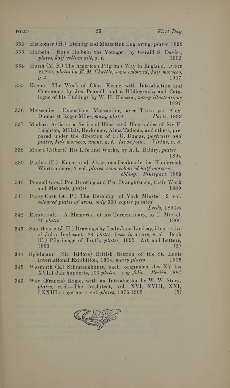 FOLIO e Wetagey | First Day 332 Herkomer (H.) Etching and Mezzotint Engraving, plates 1892 333 Holbein. Hans Holbein the Younger, by Gerald S. Davies, plates, half vellum gilt, g. t. 1903 334 Huish (M.B.) The American Pilgrim’s Way in England, LARGE PAPER, plates by E. M. Chattle, some coloured, half morocco, ieee. | 1907 335 Keene. The Work of Chas. Keene, with Introduction and Comments by Jos. Pennell, and a Bibliography and Cata- logue of his Etchings by W. H. Chesson, many illustrations 1897 336 Meissonier. [ixposition Meissonier, avec Texte par Alex. Dumas et Roger-Miles, many plates Paris, 1893 337 Modern Artists: a Series of Illustrated Biographies of Sir F. Leighton, Millais, Herkomer, Alma-l'adema, and others, pre- pared under the direction of F. G. Dumas, portraits and plates, half morocco, uncut, g. t. large folio. Virtue, n. d. 338 Moore (Albert) His Life and Works, by A. L. Baldry, plates 1894 339 Paulus (E.) Kunst und Altertums-Denkmale im Konigreich Wiirttemberg, 2 vol. plates, some coloured half morocco oblong. Stuttgart, 1889 340 Pennell (Jos.) Pen Drawing and Pen Draughtsmen, their Work and Methods, plates 1889 341 Purey-Cust (A. P.) The Heraldry of York Minster, 2 vol. coloured plates of arms, only 300 copies printed , Leeds, 1890-6 342 Rembrandt. A Memorial of his Tercentenary, by IE. Micliel, 70 plates | 1906 343 Shorthouse (J. H.) Drawings by Lady Jane Lindsay, illustrative of John Inglesant, 24 plates, loose in a case, n. d.—Bogh (I.) Pilgrimage of Truth, plates, 1895; Art and Letters, 1883 (3) 344 Spielmann (Sir Isidore) British Section of the St. Louis International Exhibition, 1904, many plates 1906 345 Wasmuth (E.) Schmiedekunst, nach originalen des XV bis XVIII Jahrhunderts, 100 plates roy. folio. Berlin, 1887 346 Wey (Francis) Rome, with an Introduction by W. W. Story, plates, n.d.—The Architect, vol. XVI, XVIII, XXI, LXXIII ; together 4 vol. plates, 1876-1905 (5) 