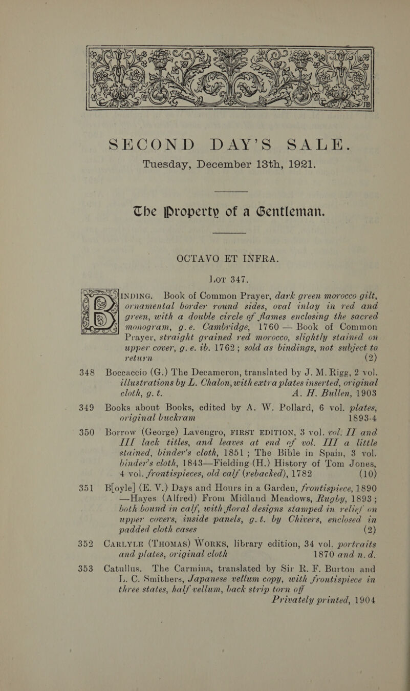  SHCON.D. DAY) Ss. 5. A.L5is Tuesday, December 18th, 1921. Che Property of a Gentleman. OCTAVO ET INFRA. j,0T 347. SSlinpinc. Book of Common Prayer, dark green morocco gilt, ornamental border round sides, oval inlay in red and green, with a double circle of flames enclosing the sacred monogram, g.e. Cambridge, 1760 — Book of Common Prayer, straight grained red morocco, slightly stained on upper cover, g.eé. tb. 1762; sold as bindings, not subject to return (2) 348 Boccaccio (G.) The Decameron, translated by J. M. Rigg, 2 vol. tllustrations by L. Chalon, with extra plates inserted, original  cloth, g. t. A. H. Bullen, 1903 349 Books about Books, edited by A. W. Pollard, 6 vol. plates, original buckram 1893-4 350 Borrow (George) Lavengro, FIRST EDITION, 3 vol. vol. JI and TTL lack titles, and leaves at end of vol. IIT a little stained, binder’s cloth, 1851; The Bible in Spain, 3 vol. binder’s cloth, 1843—Fielding (H.) History of ‘om Jones, 4 vol. frontispieces, old calf (rebacked), 1782 (10) 351 Bloyle] (Z. V.) Days and Hours in a Garden, frontispiece, 1890 —Hayes (Alfred) From Midland Meadows, Rugby, 1893; both bound in calf, with floral designs stamped in relies on upper covers, tnside panels, g.t. by Chivers, enclosed in padded cloth cases (2) 352 Cartyie (THomAs) Works, library edition, 34 vol. portraits and plates, original cloth 1870 and n.d. 353 Catullus. The Carmina, translated by Sir R. F. Burton and LL. C. Smithers, Japanese vellum copy, with frontispiece in three states, half vellum, back strip torn off Privately printed, 1904