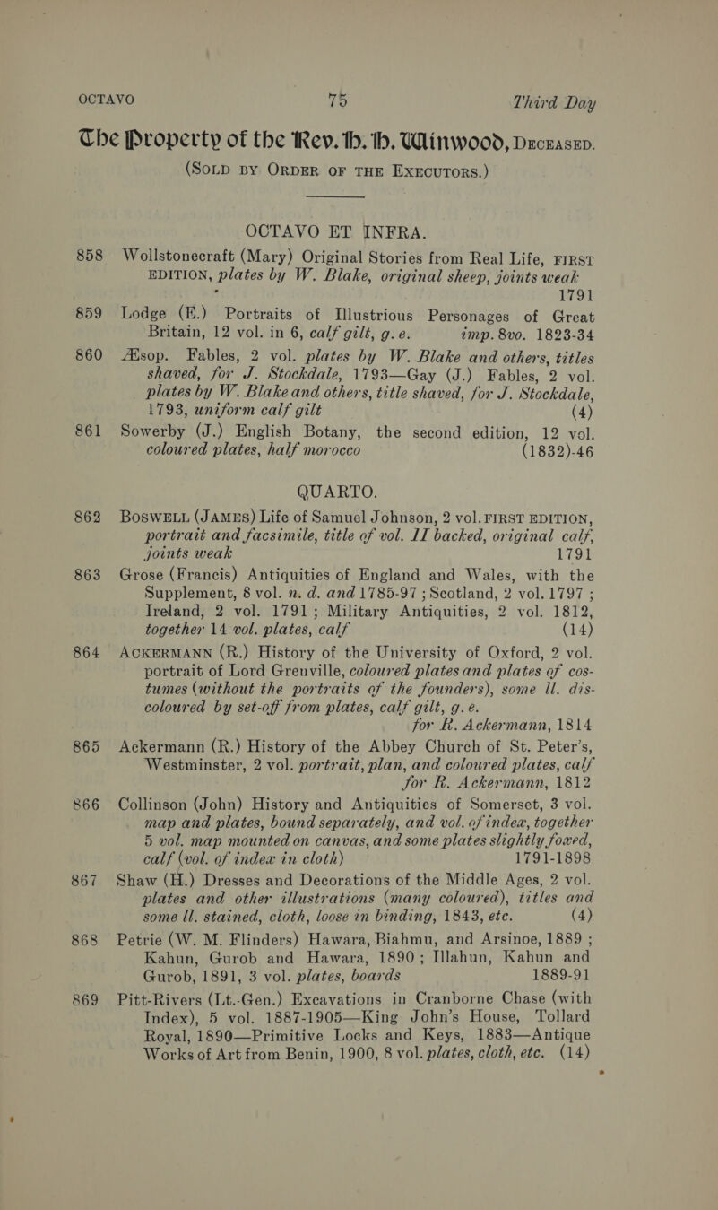 OCTAVO ks Third Day Che Property of the Rev. th. h. Winwood, Deczasen. (SoLD BY ORDER OF THE EXECUTORS.)  OCTAVO ET INFRA. 858 Wollstonecraft (Mary) Original Stories from Real Life, FIRST EDITION, BS: by W. Blake, original sheep, iis weak 1791 859 Lodge (E.) Portraits of Illustrious Personages of Great Britain, 12 vol. in 6, calf gilt, g. e. imp. 8vo. 1823-34 860 Alsop. Fables, 2 vol. plates by W. Blake and others, titles shaved, for J. Stockdale, 1793—Gay (J.) Fables, 2 vol. plates by W. Blake and others, title shaved, for J. Stockdale, 1793, uniform calf gilt (4) 861 Sowerby (J.) English Botany, the second edition, 12 vol. coloured plates, half morocco (1832)-46 QUARTO. 862 BoswE.u (JAMzES) Life of Samuel Johnson, 2 vol. FIRST EDITION, portrait and facsimile, title of vol. LI backed, original calf, joints weak 1791 863 Grose (Francis) Antiquities of England and Wales, with the Supplement, 8 vol. n. d. and 1785-97 ; Scotland, 2 vol. 1797 ; Ireland, 2 vol. 1791; Military Antiquities, 2 vol. 1812, together 14 vol. plates, calf (14) 864 ACKERMANN (R.) History of the University of Oxford, 2 vol. portrait of Lord Grenville, coloured plates and plates af cos- tumes (without the portraits of the founders), some Il. dis- coloured by set-off from plates, calf gilt, g.e. for R. Ackermann, 1814 865 Ackermann (R.) History of the Abbey Church of St. Peter’s, Westminster, 2 vol. portrait, plan, and coloured plates, calf Jor Rk. Ackermann, 1812 866 Collinson (John) History and Antiquities of Somerset, 3 vol. map and plates, bound separately, and vol. of indea, together 5 vol. map mounted on canvas, and some plates slightly foxed, calf (vol. of index in cloth) 1791-1898 867 Shaw (H.) Dresses and Decorations of the Middle Ages, 2 vol. plates and other illustrations (many coloured), titles and some ll. stained, cloth, loose in binding, 1843, etc. (4) 868 Petrie (W. M. Flinders) Hawara, Biahmu, and Arsinoe, 1889 ; Kahun, Gurob and Hawara, 1890; Illahun, Kahun and Gurob, 1891, 3 vol. plates, boards 1889-91 869 Pitt-Rivers (Lt.-Gen.) Excavations in Cranborne Chase (with Index), 5 vol. 1887-1905—King John’s House, Tollard Royal, 1890—Primitive Locks and Keys, 1883—Antique